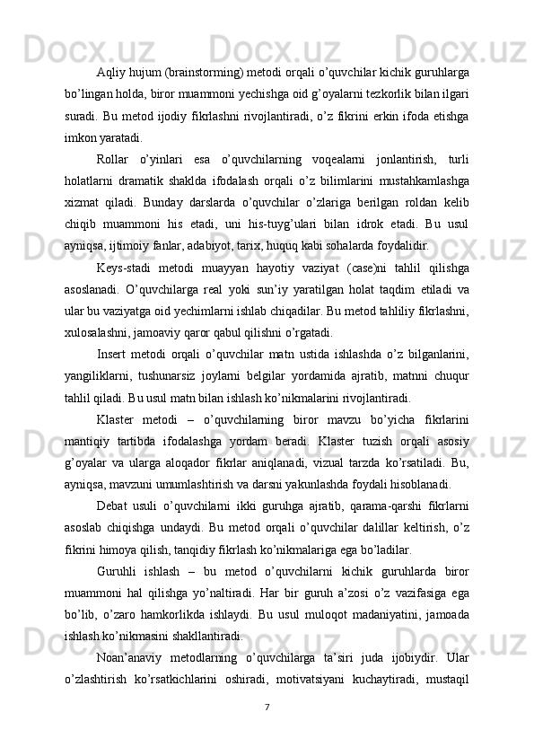 Aqliy hujum (brainstorming) metodi orqali o’quvchilar kichik guruhlarga
bo’lingan holda, biror muammoni yechishga oid g’oyalarni tezkorlik bilan ilgari
suradi. Bu metod ijodiy fikrlashni  rivojlantiradi, o’z fikrini  erkin ifoda etishga
imkon yaratadi.
Rollar   o’yinlari   esa   o’quvchilarning   voqealarni   jonlantirish,   turli
holatlarni   dramatik   shaklda   ifodalash   orqali   o’z   bilimlarini   mustahkamlashga
xizmat   qiladi.   Bunday   darslarda   o’quvchilar   o’zlariga   berilgan   roldan   kelib
chiqib   muammoni   his   etadi,   uni   his-tuyg’ulari   bilan   idrok   etadi.   Bu   usul
ayniqsa, ijtimoiy fanlar, adabiyot, tarix, huquq kabi sohalarda foydalidir.
Keys-stadi   metodi   muayyan   hayotiy   vaziyat   (case)ni   tahlil   qilishga
asoslanadi.   O’quvchilarga   real   yoki   sun’iy   yaratilgan   holat   taqdim   etiladi   va
ular bu vaziyatga oid yechimlarni ishlab chiqadilar. Bu metod tahliliy fikrlashni,
xulosalashni, jamoaviy qaror qabul qilishni o’rgatadi.
Insert   metodi   orqali   o’quvchilar   matn   ustida   ishlashda   o’z   bilganlarini,
yangiliklarni,   tushunarsiz   joylarni   belgilar   yordamida   ajratib,   matnni   chuqur
tahlil qiladi. Bu usul matn bilan ishlash ko’nikmalarini rivojlantiradi.
Klaster   metodi   –   o’quvchilarning   biror   mavzu   bo’yicha   fikrlarini
mantiqiy   tartibda   ifodalashga   yordam   beradi.   Klaster   tuzish   orqali   asosiy
g’oyalar   va   ularga   aloqador   fikrlar   aniqlanadi,   vizual   tarzda   ko’rsatiladi.   Bu,
ayniqsa, mavzuni umumlashtirish va darsni yakunlashda foydali hisoblanadi.
Debat   usuli   o’quvchilarni   ikki   guruhga   ajratib,   qarama-qarshi   fikrlarni
asoslab   chiqishga   undaydi.   Bu   metod   orqali   o’quvchilar   dalillar   keltirish,   o’z
fikrini himoya qilish, tanqidiy fikrlash ko’nikmalariga ega bo’ladilar.
Guruhli   ishlash   –   bu   metod   o’quvchilarni   kichik   guruhlarda   biror
muammoni   hal   qilishga   yo’naltiradi.   Har   bir   guruh   a’zosi   o’z   vazifasiga   ega
bo’lib,   o’zaro   hamkorlikda   ishlaydi.   Bu   usul   muloqot   madaniyatini,   jamoada
ishlash ko’nikmasini shakllantiradi.
Noan’anaviy   metodlarning   o’quvchilarga   ta’siri   juda   ijobiydir.   Ular
o’zlashtirish   ko’rsatkichlarini   oshiradi,   motivatsiyani   kuchaytiradi,   mustaqil
7