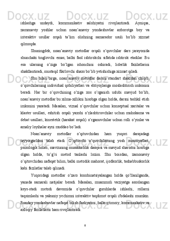 ishlashga   undaydi,   kommunikativ   salohiyatni   rivojlantiradi.   Ayniqsa,
zamonaviy   yoshlar   uchun   noan’anaviy   yondashuvlar   axborotga   boy   va
interaktiv   usullar   orqali   ta’lim   olishning   samarador   usuli   bo’lib   xizmat
qilmoqda.
Shuningdek,   noan’anaviy   metodlar   orqali   o’quvchilar   dars   jarayonida
shunchaki   tinglovchi   emas,   balki   faol   ishtirokchi   sifatida   ishtirok   etadilar.   Bu
esa   ularning   o’ziga   bo’lgan   ishonchini   oshiradi,   liderlik   fazilatlarini
shakllantiradi, mustaqil fikrlovchi shaxs bo’lib yetishishiga xizmat qiladi.
Shu   bilan   birga,   noan’anaviy   metodlar   darsni   standart   shakldan   chiqib,
o’quvchilarning individual qobiliyatlari va ehtiyojlariga moslashtirish imkonini
beradi.   Har   bir   o’quvchining   o’ziga   xos   o’rganish   uslubi   mavjud   bo’lib,
noan’anaviy metodlar bu xilma-xillikni hisobga olgan holda, darsni tashkil etish
imkonini   yaratadi.   Masalan,   vizual   o’quvchilar   uchun   konseptual   xaritalar   va
klaster   usullari,   eshitish   orqali   yaxshi   o’zlashtiruvchilar   uchun   muhokama   va
debat usullari, kinestetik (harakat orqali) o’rganuvchilar uchun rolli o’yinlar va
amaliy loyihalar ayni muddao bo’ladi.
Noan’anaviy   metodlar   o’qituvchidan   ham   yuqori   darajadagi
tayyorgarlikni   talab   etadi.   O’qituvchi   o’quvchilarning   yosh   xususiyatlari,
psixologik holati, mavzuning murakkablik darajasi va mavjud sharoitni hisobga
olgan   holda,   to’g’ri   metod   tanlashi   lozim.   Shu   boisdan,   zamonaviy
o’qituvchidan nafaqat bilim, balki metodik mahorat, ijodkorlik, tashabbuskorlik
kabi fazilatlar talab qilinadi.
Yuqoridagi   metodlar   o’zaro   kombinatsiyalangan   holda   qo’llanilganda,
yanada   samarali   natijalar   beradi.   Masalan,   muammoli   vaziyatga   asoslangan
keys-stadi   metodi   davomida   o’quvchilar   guruhlarda   ishlashi,   rollarni
taqsimlashi va yakuniy yechimni interaktiv taqdimot orqali ifodalashi mumkin.
Bunday yondashuvlar nafaqat bilish faoliyatini, balki ijtimoiy, kommunikativ va
axloqiy fazilatlarni ham rivojlantiradi.
8 