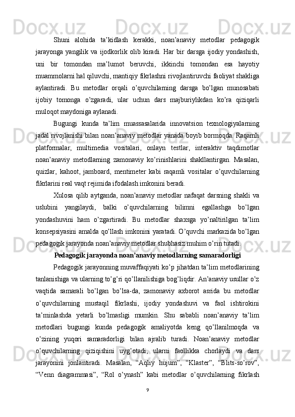 Shuni   alohida   ta’kidlash   kerakki,   noan’anaviy   metodlar   pedagogik
jarayonga   yangilik   va   ijodkorlik   olib   kiradi.   Har   bir   darsga   ijodiy   yondashish,
uni   bir   tomondan   ma’lumot   beruvchi,   ikkinchi   tomondan   esa   hayotiy
muammolarni hal qiluvchi, mantiqiy fikrlashni rivojlantiruvchi faoliyat shakliga
aylantiradi.   Bu   metodlar   orqali   o’quvchilarning   darsga   bo’lgan   munosabati
ijobiy   tomonga   o’zgaradi,   ular   uchun   dars   majburiylikdan   ko’ra   qiziqarli
muloqot maydoniga aylanadi.
Bugungi   kunda   ta’lim   muassasalarida   innovatsion   texnologiyalarning
jadal rivojlanishi bilan noan’anaviy metodlar yanada boyib bormoqda. Raqamli
platformalar,   multimedia   vositalari,   onlayn   testlar,   interaktiv   taqdimotlar
noan’anaviy   metodlarning   zamonaviy   ko’rinishlarini   shakllantirgan.   Masalan,
quizlar,   kahoot,   jamboard,   mentimeter   kabi   raqamli   vositalar   o’quvchilarning
fikrlarini real vaqt rejimida ifodalash imkonini beradi.
Xulosa   qilib   aytganda,   noan’anaviy   metodlar   nafaqat   darsning   shakli   va
uslubini   yangilaydi,   balki   o’quvchilarning   bilimni   egallashga   bo’lgan
yondashuvini   ham   o’zgartiradi.   Bu   metodlar   shaxsga   yo’naltirilgan   ta’lim
konsepsiyasini amalda qo’llash imkonini yaratadi. O’quvchi markazida bo’lgan
pedagogik jarayonda noan’anaviy metodlar shubhasiz muhim o’rin tutadi.
Pedagogik jarayonda noan’anaviy metodlarning samaradorligi
Pedagogik jarayonning muvaffaqiyati ko’p jihatdan ta’lim metodlarining
tanlanishiga va ularning to’g’ri qo’llanilishiga bog’liqdir. An’anaviy usullar o’z
vaqtida   samarali   bo’lgan   bo’lsa-da,   zamonaviy   axborot   asrida   bu   metodlar
o’quvchilarning   mustaqil   fikrlashi,   ijodiy   yondashuvi   va   faol   ishtirokini
ta’minlashda   yetarli   bo’lmasligi   mumkin.   Shu   sababli   noan’anaviy   ta’lim
metodlari   bugungi   kunda   pedagogik   amaliyotda   keng   qo’llanilmoqda   va
o’zining   yuqori   samaradorligi   bilan   ajralib   turadi.   Noan’anaviy   metodlar
o’quvchilarning   qiziqishini   uyg’otadi,   ularni   faollikka   chorlaydi   va   dars
jarayonini   jonlantiradi.   Masalan,   “Aqliy   hujum”,   “Klaster”,   “Blits-so’rov”,
“Venn   diagrammasi”,   “Rol   o’ynash”   kabi   metodlar   o’quvchilarning   fikrlash
9