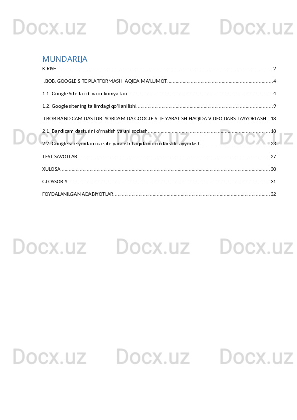 MUNDARIJA
KIRISH .......................................................................................................................................................... 2
I.BOB. GOOGLE SITE PLATFORMASI HAQIDA MA’LUMOT ........................................................................... 4
1.1. Google Site ta’rifi va imkoniyatlari. ....................................................................................................... 4
1.2. Google sitening ta’limdagi qo‘llanilishi. ................................................................................................ 9
II.BOB BANDICAM DASTURI YORDAMIDA GOOGLE SITE YARATISH HAQIDA VIDEO DARS TAYYORLASH . . 18
2.1. Bandicam dasturini o‘rnatish va uni sozlash. ...................................................................................... 18
2.2. Google site yordamida site yaratish haqida video darslik tayyorlash. ................................................ 23
TEST SAVOLLARI ......................................................................................................................................... 27
XULOSA ...................................................................................................................................................... 30
GLOSSORIY ................................................................................................................................................. 31
FOYDALANILGAN ADABIYOTLAR. ............................................................................................................... 32 