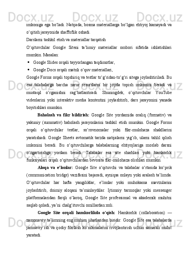 imkoniga ega bo‘ladi. Natijada, bosma materiallarga bo‘lgan ehtiyoj kamayadi va
o‘qitish jarayonida shaffoflik oshadi.
Darslarni tashkil etish va materiallar tarqatish
O‘qituvchilar   Google   Siteni   ta’limiy   materiallar   ombori   sifatida   ishlatishlari
mumkin. Masalan:
 Google Slides orqali tayyorlangan taqdimotlar,
 Google Docs orqali matnli o‘quv materiallari,
Google Forms orqali topshiriq va testlar to‘g‘ridan-to‘g‘ri sitega joylashtiriladi. Bu
esa   talabalarga   barcha   zarur   resurslarni   bir   joyda   topish   imkonini   beradi   va
mustaqil   o‘rganishni   rag‘batlantiradi.   Shuningdek,   o‘qituvchilar   YouTube
videolarini   yoki   interaktiv   media   kontentini   joylashtirib,   dars   jarayonini   yanada
boyitishlari mumkin.
Baholash   va   fikr   bildirish:   Google   Site   yordamida   oraliq   (formativ)   va
yakuniy   (summativ)   baholash   jarayonlarini   tashkil   etish   mumkin.   Google   Forms
orqali   o‘qituvchilar   testlar,   so‘rovnomalar   yoki   fikr-mulohaza   shakllarini
yaratishadi.   Google   Sheets   avtomatik   tarzda   natijalarni   yig‘ib,   ularni   tahlil   qilish
imkonini   beradi.   Bu   o‘qituvchilarga   talabalarning   ehtiyojlariga   moslab   darsni
o‘zgartirishga   yordam   beradi.   Talabalar   esa   site   sharhlari   yoki   hamkorlik
funksiyalari orqali o‘qituvchilardan bevosita fikr-mulohaza olishlari mumkin.
Aloqa   va   e’lonlar:   Google   Site   o‘qituvchi   va   talabalar   o‘rtasida   ko‘prik
(communication bridge) vazifasini bajaradi, ayniqsa onlayn yoki aralash ta’limda.
O‘qituvchilar   har   hafta   yangiliklar,   e’lonlar   yoki   muhokama   mavzularini
joylashtirib,   doimiy   aloqani   ta’minlaydilar.   Ijtimoiy   tarmoqlar   yoki   messenger
platformalaridan   farqli   o‘laroq,   Google   Site   professional   va   akademik   muhitni
saqlab qoladi, ya’ni chalg‘ituvchi omillardan xoli.
Google   Site   orqali   hamkorlikda   o‘qish:   Hamkorlik   (collaboration)   —
zamonaviy ta’limning eng muhim  jihatlaridan biridir. Google Site esa talabalarda
jamoaviy ish va ijodiy fikrlash ko‘nikmalarini rivojlantirish uchun samarali muhit
yaratadi. 