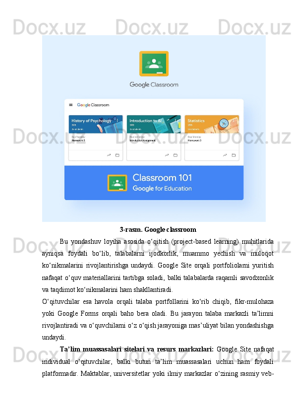3-rasm. Google classroom
Bu   yondashuv   loyiha   asosida   o‘qitish   (project-based   learning)   muhitlarida
ayniqsa   foydali   bo‘lib,   talabalarni   ijodkorlik,   muammo   yechish   va   muloqot
ko‘nikmalarini   rivojlantirishga   undaydi.   Google   Site   orqali   portfoliolarni   yuritish
nafaqat o‘quv materiallarini tartibga soladi, balki talabalarda raqamli savodxonlik
va taqdimot ko‘nikmalarini ham shakllantiradi.
O‘qituvchilar   esa   havola   orqali   talaba   portfollarini   ko‘rib   chiqib,   fikr-mulohaza
yoki   Google   Forms   orqali   baho   bera   oladi.   Bu   jarayon   talaba   markazli   ta’limni
rivojlantiradi va o‘quvchilarni o‘z o‘qish jarayoniga mas’uliyat bilan yondashishga
undaydi.
Ta’lim   muassasalari   sitelari   va   resurs   markazlari:   Google   Site   nafaqat
individual   o‘qituvchilar,   balki   butun   ta’lim   muassasalari   uchun   ham   foydali
platformadir. Maktablar, universitetlar  yoki  ilmiy markazlar  o‘zining rasmiy  veb- 