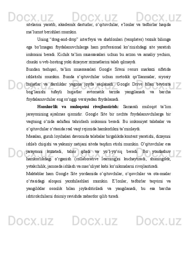 sitelarini   yaratib,   akademik   dasturlar,   o‘qituvchilar,   e’lonlar   va   tadbirlar   haqida
ma’lumot berishlari mumkin.
Uning  “drag-and-drop”  interfeysi   va  shablonlari   (templates)   texnik  bilimga
ega   bo‘lmagan   foydalanuvchilarga   ham   professional   ko‘rinishdagi   site   yaratish
imkonini   beradi.   Kichik   ta’lim   muassasalari   uchun   bu   arzon   va   amaliy   yechim,
chunki u veb-hosting yoki dizayner xizmatlarini talab qilmaydi.
Bundan   tashqari,   ta’lim   muassasalari   Google   Siteni   resurs   markazi   sifatida
ishlatishi   mumkin.   Bunda   o‘qituvchilar   uchun   metodik   qo‘llanmalar,   siyosiy
hujjatlar   va   darsliklar   yagona   joyda   saqlanadi.   Google   Drive   bilan   bevosita
bog‘lanishi   tufayli   hujjatlar   avtomatik   tarzda   yangilanadi   va   barcha
foydalanuvchilar eng so‘nggi versiyadan foydalanadi.
Hamkorlik   va   muloqotni   rivojlantirish:   Samarali   muloqot   ta’lim
jarayonining   ajralmas   qismidir.   Google   Site   bir   nechta   foydalanuvchilarga   bir
vaqtning   o‘zida   sahifani   tahrirlash   imkonini   beradi.   Bu   imkoniyat   talabalar   va
o‘qituvchilar o‘rtasida real vaqt rejimida hamkorlikni ta’minlaydi.
Masalan, guruh loyihalari davomida talabalar birgalikda kontent yaratishi, dizaynni
ishlab chiqishi va yakuniy natijani siteda taqdim etishi mumkin. O‘qituvchilar esa
jarayonni   kuzatadi,   tahrir   qiladi   va   yo‘l-yo‘riq   beradi.   Bu   yondashuv
hamkorlikdagi   o‘rganish   (collaborative   learning)ni   kuchaytiradi,   shuningdek,
yetakchilik, jamoada ishlash va mas’uliyat kabi ko‘nikmalarni rivojlantiradi.
Maktablar   ham   Google   Site   yordamida   o‘qituvchilar,   o‘quvchilar   va   ota-onalar
o‘rtasidagi   aloqani   yaxshilashlari   mumkin.   E’lonlar,   tadbirlar   taqvimi   va
yangiliklar   osonlik   bilan   joylashtiriladi   va   yangilanadi,   bu   esa   barcha
ishtirokchilarni doimiy ravishda xabardor qilib turadi. 