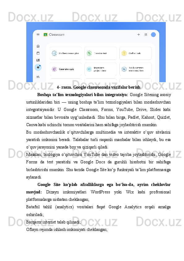 4- rasm. Google classroomda vazifalar berish
Boshqa ta’lim texnologiyalari bilan integratsiya:   Google Sitening asosiy
ustunliklaridan   biri   —   uning   boshqa   ta’lim   texnologiyalari   bilan   moslashuvchan
integratsiyasidir.   U   Google   Classroom,   Forms,   YouTube,   Drive,   Slides   kabi
xizmatlar   bilan   bevosita   uyg‘unlashadi.   Shu   bilan   birga,   Padlet,   Kahoot,   Quizlet,
Canva kabi uchinchi tomon vositalarini ham sahifaga joylashtirish mumkin.
Bu   moslashuvchanlik   o‘qituvchilarga   multimedia   va   interaktiv   o‘quv   sitelarini
yaratish   imkonini   beradi.   Talabalar   turli   raqamli   manbalar   bilan   ishlaydi,   bu   esa
o‘quv jarayonini yanada boy va qiziqarli qiladi.
Masalan,  biologiya o‘qituvchisi  YouTube dan video tajriba joylashtirishi, Google
Forms   da   test   yaratishi   va   Google   Docs   da   guruhli   hisobotni   bir   sahifaga
birlashtirishi mumkin. Shu tarzda Google Site ko‘p funksiyali ta’lim platformasiga
aylanadi.
Google   Site   ko‘plab   afzalliklarga   ega   bo‘lsa-da,   ayrim   cheklovlar
mavjud:   Dizayn   imkoniyatlari   WordPress   yoki   Wix   kabi   professional
platformalarga nisbatan cheklangan;
Batafsil   tahlil   (analytics)   vositalari   faqat   Google   Analytics   orqali   amalga
oshiriladi;
Barqaror internet talab qilinadi;
Oflayn rejimda ishlash imkoniyati cheklangan; 