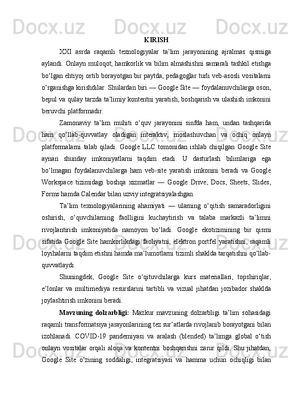 KIRISH
XXI   asrda   raqamli   texnologiyalar   ta’lim   jarayonining   ajralmas   qismiga
aylandi. Onlayn muloqot, hamkorlik va bilim almashishni samarali tashkil etishga
bo‘lgan ehtiyoj ortib borayotgan bir paytda, pedagoglar turli veb-asosli vositalarni
o‘rganishga kirishdilar. Shulardan biri — Google Site — foydalanuvchilarga oson,
bepul va qulay tarzda ta’limiy kontentni yaratish, boshqarish va ulashish imkonini
beruvchi platformadir.
Zamonaviy   ta’lim   muhiti   o‘quv   jarayonini   sinfda   ham,   undan   tashqarida
ham   qo‘llab-quvvatlay   oladigan   interaktiv,   moslashuvchan   va   ochiq   onlayn
platformalarni   talab   qiladi.   Google   LLC   tomonidan   ishlab   chiqilgan   Google   Site
aynan   shunday   imkoniyatlarni   taqdim   etadi.   U   dasturlash   bilimlariga   ega
bo‘lmagan   foydalanuvchilarga   ham   veb-site   yaratish   imkonini   beradi   va   Google
Workspace   tizimidagi   boshqa   xizmatlar   —   Google   Drive,   Docs,   Sheets,   Slides,
Forms hamda Calendar bilan uzviy integratsiyalashgan.
Ta’lim   texnologiyalarining   ahamiyati   —   ularning   o‘qitish   samaradorligini
oshirish,   o‘quvchilarning   faolligini   kuchaytirish   va   talaba   markazli   ta’limni
rivojlantirish   imkoniyatida   namoyon   bo‘ladi.   Google   ekotizimining   bir   qismi
sifatida  Google  Site  hamkorlikdagi   faoliyatni,  elektron  portfel  yaratishni,  raqamli
loyihalarni taqdim etishni hamda ma’lumotlarni tizimli shaklda tarqatishni qo‘llab-
quvvatlaydi.
Shuningdek,   Google   Site   o‘qituvchilarga   kurs   materiallari,   topshiriqlar,
e’lonlar   va   multimediya   resurslarini   tartibli   va   vizual   jihatdan   jozibador   shaklda
joylashtirish imkonini beradi.
Mavzuning   dolzarbligi:   Mazkur   mavzuning   dolzarbligi   ta’lim   sohasidagi
raqamli transformatsiya jarayonlarining tez sur’atlarda rivojlanib borayotgani bilan
izohlanadi.   COVID-19   pandemiyasi   va   aralash   (blended)   ta’limga   global   o‘tish
onlayn   vositalar   orqali   aloqa   va   kontentni   boshqarishni   zarur   qildi.   Shu   jihatdan,
Google   Site   o‘zining   soddaligi,   integratsiyasi   va   hamma   uchun   ochiqligi   bilan 