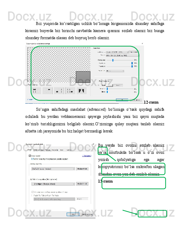 Biz   yuqorida   ko‘rsatilgan   uchlik   bo‘limiga   kirganimizda   shunday   sahifaga
kiramiz   buyerda   biz   birinchi   navbatda   kamera   qismini   sozlab   olamiz   biz   bunga
shunday formatda olasan deb buyruq berib olamiz.
12-rasm
So‘ngra   sahifadagi   maslahat   (advanced)   bo‘limiga   o‘tsak   quydagi   sahifa
ochiladi   bu   yerdan   vebkameramiz   qayerga   joylashishi   yani   biz   qaysi   nuqtada
ko‘rinib   turishligimizni   belgilab   olamiz.O‘zimizga   qulay   nuqtani   tanlab   olamiz
albatta ish jarayonida bu biz halqat bermasligi kerak.
Bu   yerda   biz   ovozni   sozlab   olamiz
ya’ni   noutbukda   bo‘lsak   u   o‘zi   ovoz
yozish   qobilyatiga   ega   agar
kompyutirimiz   bo‘lsa   mikrafon   ulagan
shundan ovoz yoz deb sozlab olamiz.
13-rasm 
