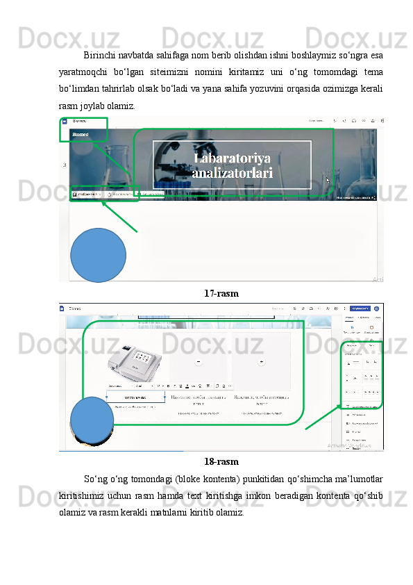 Birinchi navbatda sahifaga nom berib olishdan ishni boshlaymiz so‘ngra esa
yaratmoqchi   bo‘lgan   siteimizni   nomini   kiritamiz   uni   o‘ng   tomomdagi   tema
bo‘limdan tahrirlab olsak bo‘ladi va yana sahifa yozuvini orqasida ozimizga kerali
rasm joylab olamiz.
17-rasm
18-rasm
So‘ng o‘ng tomondagi (bloke kontenta) punkitidan qo‘shimcha ma’lumotlar
kiritishimiz   uchun   rasm   hamda   text   kiritishga   imkon   beradigan   kontenta   qo‘shib
olamiz va rasm kerakli matnlarni kiritib olamiz. 