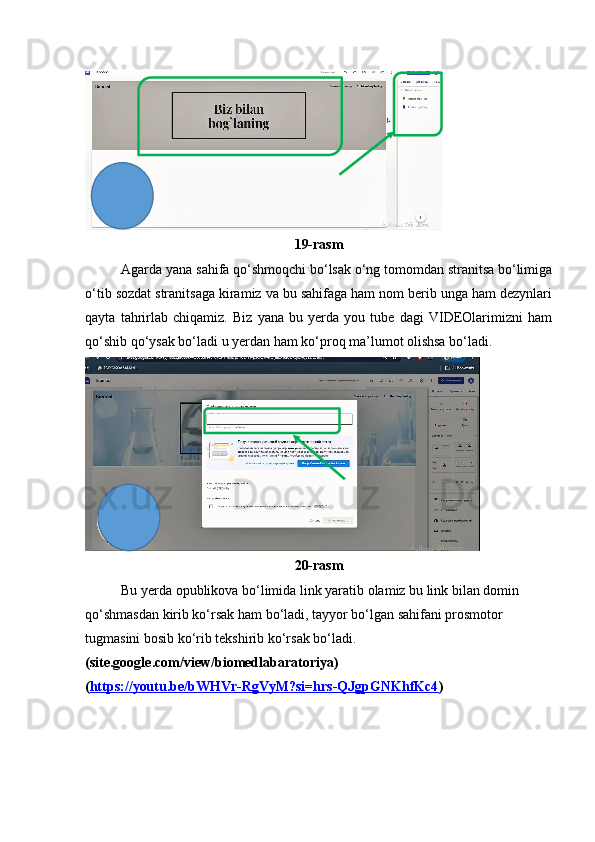 19-rasm
Agarda yana sahifa qo‘shmoqchi bo‘lsak o‘ng tomomdan stranitsa bo‘limiga
o‘tib sozdat stranitsaga kiramiz va bu sahifaga ham nom berib unga ham dezynlari
qayta   tahrirlab   chiqamiz.   Biz   yana   bu   yerda   you   tube   dagi   VIDEOlarimizni   ham
qo‘shib qo‘ysak bo‘ladi u yerdan ham ko‘proq ma’lumot olishsa bo‘ladi.
20-rasm
Bu yerda opublikova bo‘limida link yaratib olamiz bu link bilan domin 
qo‘shmasdan kirib ko‘rsak ham bo‘ladi, tayyor bo‘lgan sahifani prosmotor 
tugmasini bosib ko‘rib tekshirib ko‘rsak bo‘ladi.
(site.google.com/view/biomedlabaratoriya)
( https://youtu.be/bWHVr-RgVyM?si=hrs-QJgpGNKhfKc4 ) 