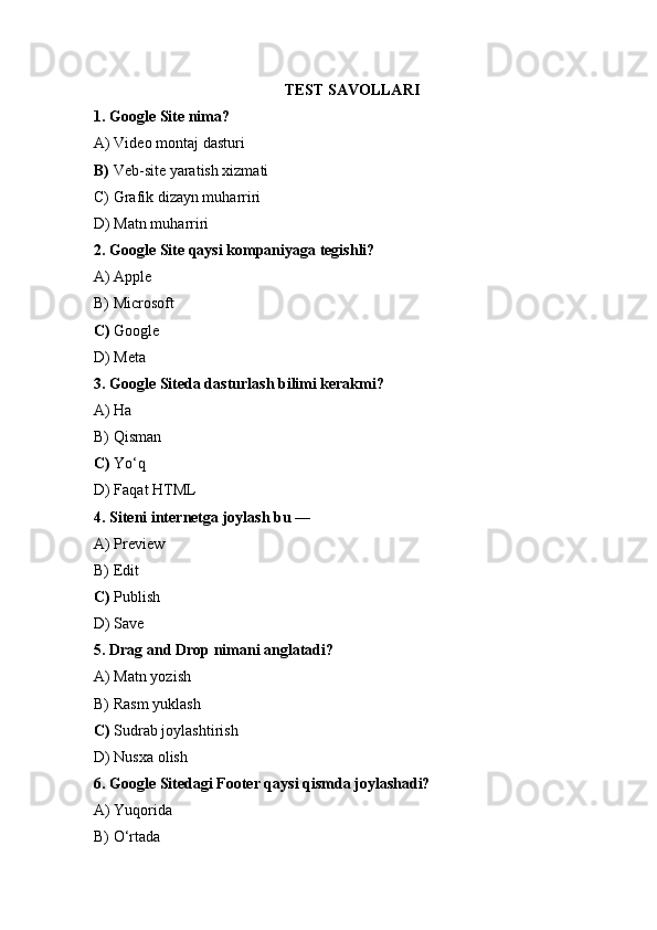 TEST SAVOLLARI
1. Google Site nima?
A) Video montaj dasturi
B)  Veb-site yaratish xizmati
C) Grafik dizayn muharriri
D) Matn muharriri
2. Google Site qaysi kompaniyaga tegishli?
A) Apple
B) Microsoft
C)  Google 
D) Meta
3. Google Siteda dasturlash bilimi kerakmi?
A) Ha
B) Qisman
C)  Yo‘q 
D) Faqat HTML
4. Siteni internetga joylash bu —
A) Preview
B) Edit
C)  Publish 
D) Save
5. Drag and Drop nimani anglatadi?
A) Matn yozish
B) Rasm yuklash
C)  Sudrab joylashtirish 
D) Nusxa olish
6. Google Sitedagi Footer qaysi qismda joylashadi?
A) Yuqorida
B) O‘rtada 