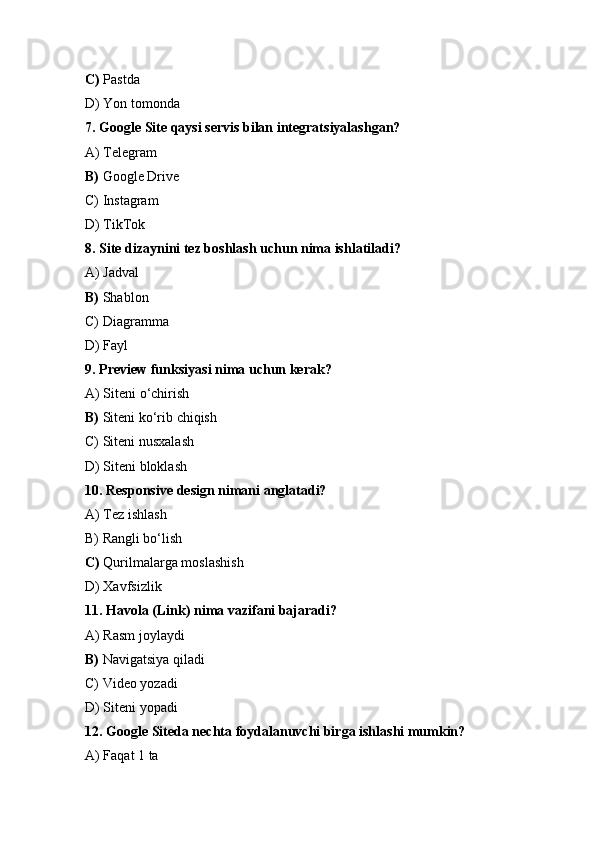 C)  Pastda 
D) Yon tomonda
7. Google Site qaysi servis bilan integratsiyalashgan?
A) Telegram
B)  Google Drive 
C) Instagram
D) TikTok
8. Site dizaynini tez boshlash uchun nima ishlatiladi?
A) Jadval
B)  Shablon
C) Diagramma
D) Fayl
9. Preview funksiyasi nima uchun kerak?
A) Siteni o‘chirish
B)  Siteni ko‘rib chiqish
C) Siteni nusxalash
D) Siteni bloklash
10. Responsive design nimani anglatadi?
A) Tez ishlash
B) Rangli bo‘lish
C)  Qurilmalarga moslashish
D) Xavfsizlik
11. Havola (Link) nima vazifani bajaradi?
A) Rasm joylaydi
B)  Navigatsiya qiladi
C) Video yozadi
D) Siteni yopadi
12. Google Siteda nechta foydalanuvchi birga ishlashi mumkin?
A) Faqat 1 ta 