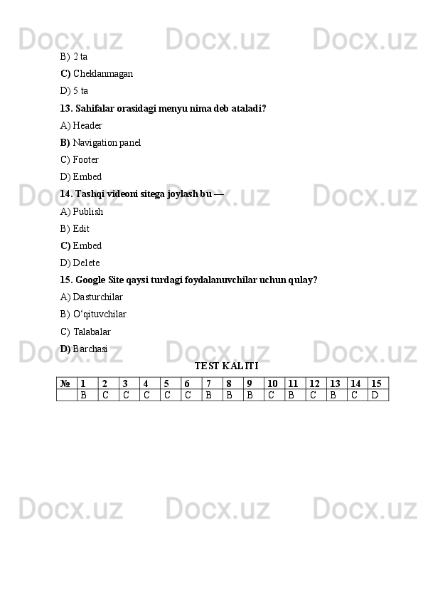 B) 2 ta
C)  Cheklanmagan
D) 5 ta
13. Sahifalar orasidagi menyu nima deb ataladi?
A) Header
B)  Navigation panel
C) Footer
D) Embed
14. Tashqi videoni sitega joylash bu —
A) Publish
B) Edit
C)  Embed
D) Delete
15. Google Site qaysi turdagi foydalanuvchilar uchun qulay?
A) Dasturchilar
B) O‘qituvchilar
C) Talabalar
D)  Barchasi
TEST KALITI
№ 1 2 3 4 5 6 7 8 9 10 11 12 13 14 15
B C C C C C B B B C B C B C D 