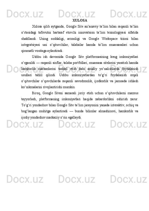 XULOSA
Xulosa   qilib   aytganda,   Google   Site   an’anaviy   ta’lim   bilan   raqamli   ta’lim
o‘rtasidagi   tafovutni   bartaraf   etuvchi   innovatsion   ta’lim   texnologiyasi   sifatida
shakllandi.   Uning   soddaligi,   arzonligi   va   Google   Workspace   tizimi   bilan
integratsiyasi   uni   o‘qituvchilar,   talabalar   hamda   ta’lim   muassasalari   uchun
qimmatli vositaga aylantiradi.
Ushbu   ish   davomida   Google   Site   platformasining   keng   imkoniyatlari
o‘rganildi — raqamli sinflar, talaba portfollari, muassasa sitelarini yaratish hamda
hamkorlik   markazlarini   tashkil   etish   kabi   amaliy   yo‘nalishlarda   foydalanish
usullari   tahlil   qilindi.   Ushbu   imkoniyatlardan   to‘g‘ri   foydalanish   orqali
o‘qituvchilar   o‘quvchilarda   raqamli   savodxonlik,   ijodkorlik   va   jamoada   ishlash
ko‘nikmalarini rivojlantirishi mumkin.
Biroq,   Google   Siteni   samarali   joriy   etish   uchun   o‘qituvchilarni   maxsus
tayyorlash,   platformaning   imkoniyatlari   haqida   xabardorlikni   oshirish   zarur.
To‘g‘ri yondashuv bilan Google Site ta’lim jarayonini yanada interaktiv, ochiq va
bog‘langan   muhitga   aylantiradi   —   bunda   bilimlar   almashinuvi,   hamkorlik   va
ijodiy yondashuv markaziy o‘rin egallaydi. 