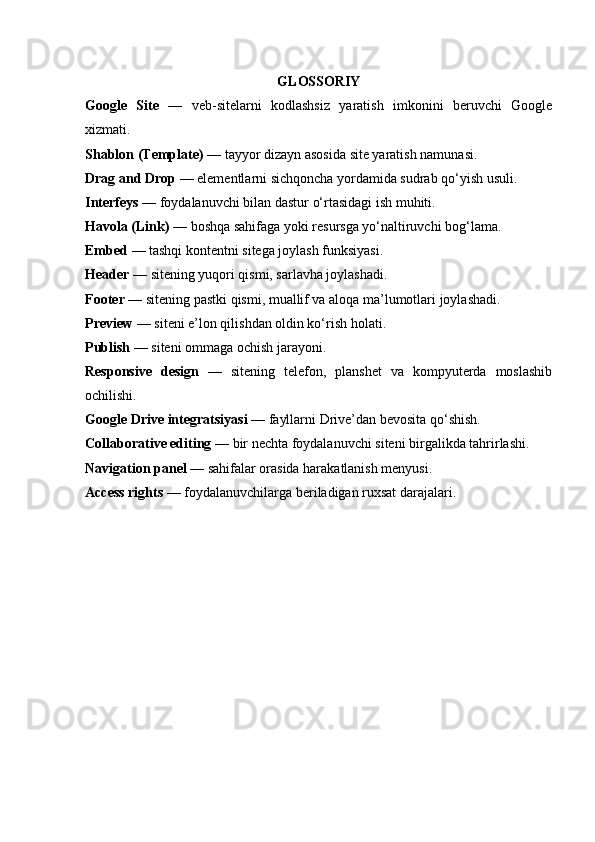 GLOSSORIY
Google   Site   —   veb-sitelarni   kodlashsiz   yaratish   imkonini   beruvchi   Google
xizmati.
Shablon (Template)  — tayyor dizayn asosida site yaratish namunasi.
Drag and Drop  — elementlarni sichqoncha yordamida sudrab qo‘yish usuli.
Interfeys  — foydalanuvchi bilan dastur o‘rtasidagi ish muhiti.
Havola (Link)  — boshqa sahifaga yoki resursga yo‘naltiruvchi bog‘lama.
Embed  — tashqi kontentni sitega joylash funksiyasi.
Header  — sitening yuqori qismi, sarlavha joylashadi.
Footer  — sitening pastki qismi, muallif va aloqa ma’lumotlari joylashadi.
Preview  — siteni e’lon qilishdan oldin ko‘rish holati.
Publish  — siteni ommaga ochish jarayoni.
Responsive   design   —   sitening   telefon,   planshet   va   kompyuterda   moslashib
ochilishi.
Google Drive integratsiyasi  — fayllarni Drive’dan bevosita qo‘shish.
Collaborative editing  — bir nechta foydalanuvchi siteni birgalikda tahrirlashi.
Navigation panel  — sahifalar orasida harakatlanish menyusi.
Access rights  — foydalanuvchilarga beriladigan ruxsat darajalari. 