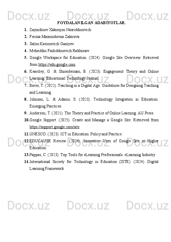 FOYDALANILGAN ADABIYOTLAR .
1. Zaynidinov Xakimjon Nasriddinovich
2. Feruza Maxmudovna Zakirova
3. Salim Karimovich Ganiyev
4. Mehriddin Fazliddinovich Rakhimov
5. Google   Workspace   for   Education.   (2024).   Google   Site   Overview.   Retrieved
from  https://edu.google.com
6. Kearsley,   G.   &   Shneiderman,   B.   (2023).   Engagement   Theory   and   Online
Learning. Educational Technology Journal.
7. Bates, T. (2022). Teaching in a Digital Age: Guidelines for Designing Teaching
and Learning.
8. Johnson,   L.   &   Adams,   S.   (2023).   Technology   Integration   in   Education:
Emerging Practices.
9. Anderson, T. (2021). The Theory and Practice of Online Learning. AU Press.
10. Google   Support.   (2025).   Create   and   Manage   a   Google   Site.   Retrieved   from
https://support.google.com/site
11. UNESCO. (2023). ICT in Education: Policy and Practice.
12. EDUCAUSE   Review.   (2024).   Innovative   Uses   of   Google   Site   in   Higher
Education.
13. Pappas, C. (2023). Top Tools for eLearning Professionals. eLearning Industry.
14. International   Society   for   Technology   in   Education   (ISTE).   (2024).   Digital
Learning Framework. 