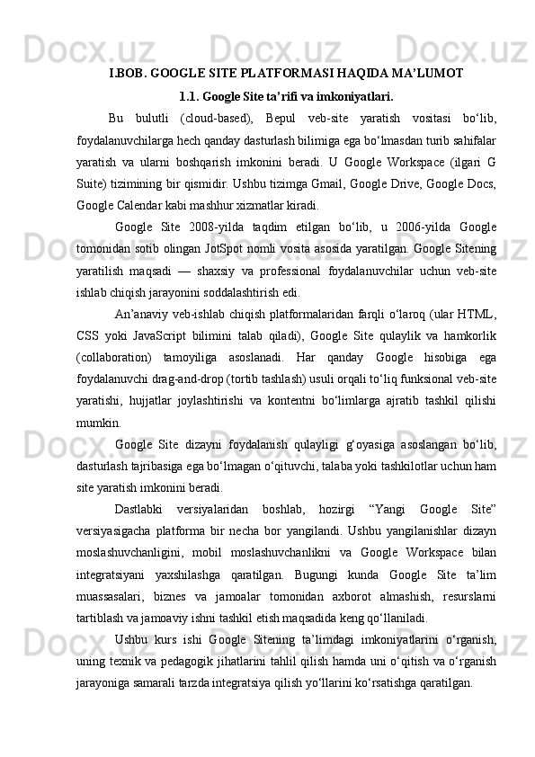 I.BOB. GOOGLE SITE PLATFORMASI  HAQIDA MA’LUMOT
1.1. Google Site ta’rifi va imkoniyatlari.
Bu   bulutli   (cloud-based),   Bepul   veb-site   yaratish   vositasi   bo‘lib,
foydalanuvchilarga hech qanday dasturlash bilimiga ega bo‘lmasdan turib sahifalar
yaratish   va   ularni   boshqarish   imkonini   beradi.   U   Google   Workspace   (ilgari   G
Suite) tizimining bir qismidir. Ushbu tizimga Gmail, Google Drive, Google Docs,
Google Calendar kabi mashhur xizmatlar kiradi.
Google   Site   2008-yilda   taqdim   etilgan   bo‘lib,   u   2006-yilda   Google
tomonidan sotib olingan JotSpot nomli vosita asosida yaratilgan. Google Sitening
yaratilish   maqsadi   —   shaxsiy   va   professional   foydalanuvchilar   uchun   veb-site
ishlab chiqish jarayonini soddalashtirish edi.
An’anaviy veb-ishlab chiqish platformalaridan farqli o‘laroq (ular  HTML,
CSS   yoki   JavaScript   bilimini   talab   qiladi),   Google   Site   qulaylik   va   hamkorlik
(collaboration)   tamoyiliga   asoslanadi.   Har   qanday   Google   hisobiga   ega
foydalanuvchi drag-and-drop (tortib tashlash) usuli orqali to‘liq funksional veb-site
yaratishi,   hujjatlar   joylashtirishi   va   kontentni   bo‘limlarga   ajratib   tashkil   qilishi
mumkin.
Google   Site   dizayni   foydalanish   qulayligi   g‘oyasiga   asoslangan   bo‘lib,
dasturlash tajribasiga ega bo‘lmagan o‘qituvchi, talaba yoki tashkilotlar uchun ham
site yaratish imkonini beradi.
Dastlabki   versiyalaridan   boshlab,   hozirgi   “Yangi   Google   Site”
versiyasigacha   platforma   bir   necha   bor   yangilandi.   Ushbu   yangilanishlar   dizayn
moslashuvchanligini,   mobil   moslashuvchanlikni   va   Google   Workspace   bilan
integratsiyani   yaxshilashga   qaratilgan.   Bugungi   kunda   Google   Site   ta’lim
muassasalari,   biznes   va   jamoalar   tomonidan   axborot   almashish,   resurslarni
tartiblash va jamoaviy ishni tashkil etish maqsadida keng qo‘llaniladi.
Ushbu   kurs   ishi   Google   Sitening   ta’limdagi   imkoniyatlarini   o‘rganish,
uning texnik va pedagogik jihatlarini tahlil qilish hamda uni o‘qitish va o‘rganish
jarayoniga samarali tarzda integratsiya qilish yo‘llarini ko‘rsatishga qaratilgan. 