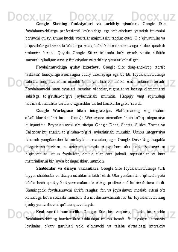Google   Sitening   funksiyalari   va   tarkibiy   qismlari .   Google   Site
foydalanuvchilarga   professional   ko‘rinishga   ega   veb-sitelarni   yaratish   imkonini
beruvchi qulay, ammo kuchli vositalar majmuasini taqdim etadi. U o‘qituvchilar va
o‘quvchilarga texnik tafsilotlarga emas, balki kontent  mazmuniga e’tibor qaratish
imkonini   beradi.   Quyida   Google   Siteni   ta’limda   ko‘p   qirrali   vosita   sifatida
samarali qiladigan asosiy funksiyalar va tarkibiy qismlar keltirilgan:
Foydalanuvchiga   qulay   interfeys.   Google   Site   drag-and-drop   (tortib
tashlash)   tamoyiliga   asoslangan   oddiy   interfeysga   ega   bo‘lib,   foydalanuvchilarga
sahifalarning   tuzilishini   osonlik   bilan   yaratish   va   tashkil   etish   imkonini   beradi.
Foydalanuvchi  matn  oynalari, rasmlar,  videolar,  tugmalar   va  boshqa  elementlarni
sahifaga   to‘g‘ridan-to‘g‘ri   joylashtirishi   mumkin.   Haqiqiy   vaqt   rejimidagi
tahrirlash muhitida barcha o‘zgarishlar darhol hamkorlarga ko‘rinadi.
Google   Workspace   bilan   integratsiya.   Platformaning   eng   muhim
afzalliklaridan   biri   bu   —   Google   Workspace   xizmatlari   bilan   to‘liq   integratsiya
qilinganidir.   Foydalanuvchi   o‘z   siteiga   Google   Docs,   Sheets,   Slides,   Forms   va
Calendar   hujjatlarini   to‘g‘ridan-to‘g‘ri   joylashtirishi   mumkin.   Ushbu   integratsiya
dinamik   yangilanishni   ta’minlaydi   —   masalan,   agar   Google   Drive’dagi   hujjatda
o‘zgartirish   kiritilsa,   u   avtomatik   tarzda   sitega   ham   aks   etadi.   Bu   ayniqsa
o‘qituvchilar   uchun   foydalidir,   chunki   ular   dars   jadvali,   topshiriqlar   va   kurs
materiallarini bir joyda boshqarishlari mumkin.
Shablonlar   va   dizayn   variantlari.   Google   Site   foydalanuvchilarga   turli
tayyor shablonlar va dizayn uslublarini taklif etadi. Ular yordamida o‘qituvchi yoki
talaba   hech   qanday   kod   yozmasdan   o‘z   siteiga   professional   ko‘rinish   bera   oladi.
Shuningdek,   foydalanuvchi   shrift,   ranglar,   fon   va   joylashuvni   moslab,   siteni   o‘z
xohishiga ko‘ra sozlashi mumkin. Bu moslashuvchanlik har bir foydalanuvchining
ijodiy yondashuvini qo‘llab-quvvatlaydi.
Real   vaqtli   hamkorlik.   Google   Site   bir   vaqtning   o‘zida   bir   nechta
foydalanuvchining   hamkorlikda   ishlashiga   imkon   beradi.   Bu   ayniqsa   jamoaviy
loyihalar,   o‘quv   guruhlari   yoki   o‘qituvchi   va   talaba   o‘rtasidagi   interaktiv 