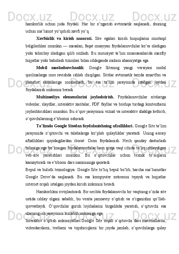 hamkorlik   uchun   juda   foydali.   Har   bir   o‘zgarish   avtomatik   saqlanadi,   shuning
uchun ma’lumot yo‘qolish xavfi yo‘q.
Xavfsizlik   va   kirish   nazorati.   Site   egalari   kirish   huquqlarini   mustaqil
belgilashlari mumkin — masalan, faqat muayyan foydalanuvchilar ko‘ra oladigan
yoki   tahrirlay   oladigan   qilib   sozlash.   Bu   xususiyat   ta’lim   muassasalarida   maxfiy
hujjatlar yoki baholash tizimlari bilan ishlaganda muhim ahamiyatga ega.
Mobil   moslashuvchanlik .   Google   Sitening   yangi   versiyasi   mobil
qurilmalarga   mos   ravishda   ishlab   chiqilgan.   Sitelar   avtomatik   tarzda   smartfon   va
planshet   ekranlariga   moslashadi,   bu   esa   ta’lim   jarayonida   istalgan   joydan
foydalanish imkonini beradi.
Multimediya   elementlarini   joylashtirish.   Foydalanuvchilar   sitelariga
videolar, slaydlar, interaktiv xaritalar, PDF fayllar  va boshqa  turdagi  kontentlarni
joylashtirishlari mumkin. Bu o‘quv jarayonini vizual va interaktiv shaklga keltirib,
o‘quvchilarning e’tiborini oshiradi.
Ta’limda Google Sitedan foydalanishning afzalliklari .  Google Site ta’lim
jarayonida   o‘qituvchi   va   talabalarga   ko‘plab   qulayliklar   yaratadi.   Uning   asosiy
afzalliklari   quyidagilardan   iborat:   Oson   foydalanish.   Hech   qanday   dasturlash
bilimiga ega bo‘lmagan foydalanuvchilar ham qisqa vaqt ichida to‘liq ishlaydigan
veb-site   yaratishlari   mumkin.   Bu   o‘qituvchilar   uchun   texnik   to‘siqlarni
kamaytiradi va e’tiborni dars mazmuniga qaratadi.
Bepul va bulutli texnologiya. Google Site to‘liq bepul bo‘lib, barcha ma’lumotlar
Google   Drive’da   saqlanadi.   Bu   esa   kompyuter   xotirasini   tejaydi   va   hujjatlar
internet orqali istalgan joydan kirish imkonini beradi.
Hamkorlikni rivojlantiradi. Bir nechta foydalanuvchi bir vaqtning o‘zida site
ustida   ishlay   olgani   sababli,   bu   vosita   jamoaviy   o‘qitish   va   o‘rganishni   qo‘llab-
quvvatlaydi.   O‘quvchilar   guruh   loyihalarini   birgalikda   yaratish,   o‘qituvchi   esa
ularning ish jarayonini kuzatish imkoniga ega.
Interaktiv   o‘qitish   imkoniyatlari.Google   Site   orqali   o‘qituvchi   dars   materiallarini,
videodarslarni,   testlarni   va   topshiriqlarni   bir   joyda   jamlab,   o‘quvchilarga   qulay 