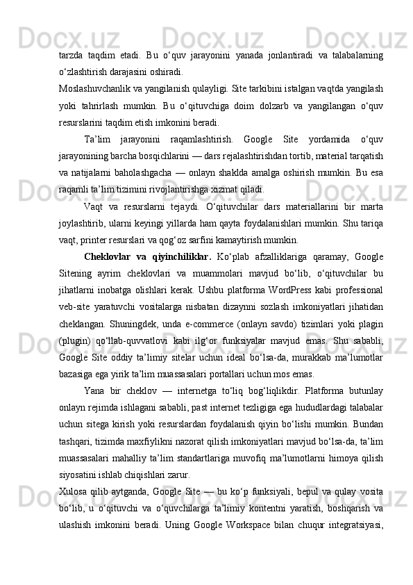 tarzda   taqdim   etadi.   Bu   o‘quv   jarayonini   yanada   jonlantiradi   va   talabalarning
o‘zlashtirish darajasini oshiradi.
Moslashuvchanlik va yangilanish qulayligi. Site tarkibini istalgan vaqtda yangilash
yoki   tahrirlash   mumkin.   Bu   o‘qituvchiga   doim   dolzarb   va   yangilangan   o‘quv
resurslarini taqdim etish imkonini beradi.
Ta’lim   jarayonini   raqamlashtirish.   Google   Site   yordamida   o‘quv
jarayonining barcha bosqichlarini — dars rejalashtirishdan tortib, material tarqatish
va   natijalarni   baholashgacha   —   onlayn   shaklda   amalga   oshirish   mumkin.   Bu   esa
raqamli ta’lim tizimini rivojlantirishga xizmat qiladi.
Vaqt   va   resurslarni   tejaydi.   O‘qituvchilar   dars   materiallarini   bir   marta
joylashtirib, ularni keyingi yillarda ham qayta foydalanishlari mumkin. Shu tariqa
vaqt, printer resurslari va qog‘oz sarfini kamaytirish mumkin.
Cheklovlar   va   qiyinchiliklar.   Ko‘plab   afzalliklariga   qaramay,   Google
Sitening   ayrim   cheklovlari   va   muammolari   mavjud   bo‘lib,   o‘qituvchilar   bu
jihatlarni   inobatga   olishlari   kerak.   Ushbu   platforma   WordPress   kabi   professional
veb-site   yaratuvchi   vositalarga   nisbatan   dizaynni   sozlash   imkoniyatlari   jihatidan
cheklangan.   Shuningdek,   unda   e-commerce   (onlayn   savdo)   tizimlari   yoki   plagin
(plugin)   qo‘llab-quvvatlovi   kabi   ilg‘or   funksiyalar   mavjud   emas.   Shu   sababli,
Google   Site   oddiy   ta’limiy   sitelar   uchun   ideal   bo‘lsa-da,   murakkab   ma’lumotlar
bazasiga ega yirik ta’lim muassasalari portallari uchun mos emas.
Yana   bir   cheklov   —   internetga   to‘liq   bog‘liqlikdir.   Platforma   butunlay
onlayn rejimda ishlagani sababli, past internet tezligiga ega hududlardagi talabalar
uchun  sitega   kirish   yoki  resurslardan   foydalanish   qiyin  bo‘lishi   mumkin.  Bundan
tashqari, tizimda maxfiylikni nazorat qilish imkoniyatlari mavjud bo‘lsa-da, ta’lim
muassasalari   mahalliy   ta’lim   standartlariga   muvofiq   ma’lumotlarni   himoya   qilish
siyosatini ishlab chiqishlari zarur.
Xulosa   qilib   aytganda,   Google   Site   —   bu   ko‘p   funksiyali,   bepul   va   qulay   vosita
bo‘lib,   u   o‘qituvchi   va   o‘quvchilarga   ta’limiy   kontentni   yaratish,   boshqarish   va
ulashish   imkonini   beradi.   Uning   Google   Workspace   bilan   chuqur   integratsiyasi, 