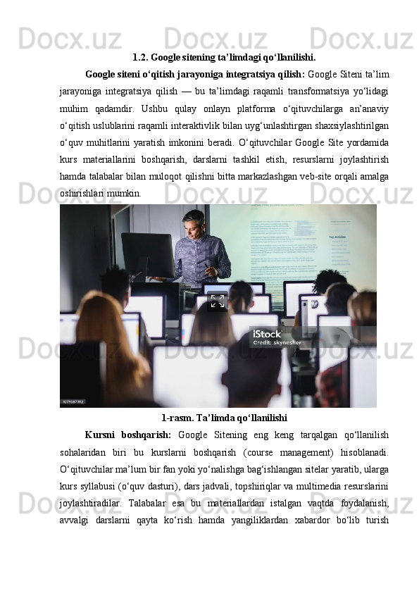 1.2. Google sitening ta’limdagi qo‘llanilishi .
Google siteni o‘qitish jarayoniga integratsiya qilish :  Google Siteni ta’lim
jarayoniga   integratsiya   qilish   —   bu   ta’limdagi   raqamli   transformatsiya   yo‘lidagi
muhim   qadamdir.   Ushbu   qulay   onlayn   platforma   o‘qituvchilarga   an’anaviy
o‘qitish uslublarini raqamli interaktivlik bilan uyg‘unlashtirgan shaxsiylashtirilgan
o‘quv   muhitlarini   yaratish   imkonini   beradi.   O‘qituvchilar   Google   Site   yordamida
kurs   materiallarini   boshqarish,   darslarni   tashkil   etish,   resurslarni   joylashtirish
hamda talabalar bilan muloqot qilishni bitta markazlashgan veb-site orqali amalga
oshirishlari mumkin.
1-rasm. Ta’limda qo‘llanilishi
Kursni   boshqarish:   Google   Sitening   eng   keng   tarqalgan   qo‘llanilish
sohalaridan   biri   bu   kurslarni   boshqarish   (course   management)   hisoblanadi.
O‘qituvchilar ma’lum bir fan yoki yo‘nalishga bag‘ishlangan sitelar yaratib, ularga
kurs syllabusi (o‘quv dasturi), dars jadvali, topshiriqlar va multimedia resurslarini
joylashtiradilar.   Talabalar   esa   bu   materiallardan   istalgan   vaqtda   foydalanish,
avvalgi   darslarni   qayta   ko‘rish   hamda   yangiliklardan   xabardor   bo‘lib   turish 