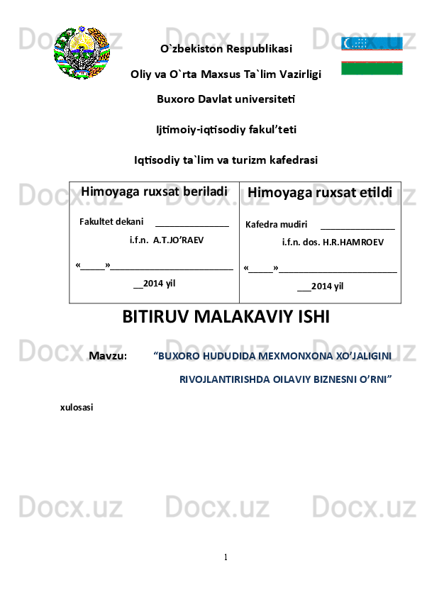 O`zbekiston Respublikasi
Oliy va O`rta   Maxsus Ta`lim Vazirligi
Buxoro Davlat universiteti
Ijtimoiy-i qtisodiy  f akul’tet i
Iqtisodiy  ta`lim va turizm   k afedrasi
Himoyaga ruxsat beriladi 
Fakultet dekani _______________
i . f . n .  A.T.JO’RAEV
«_____»_________________________
__20 14  yil Himoyaga ruxsat etildi 
Kafedra mudiri _______________
i . f . n .  dos. H . R . HAMROEV
«_____»________________________
___20 14  yil
BITIRUV MALAKAVIY ISHI
Mavzu:          “ BUXORO HUDUDIDA MEXMONXONA XO’JALIGINI
RIVOJLANTIRISHDA OILAVIY BIZNESNI O’RNI ”
xulosasi                             
1 