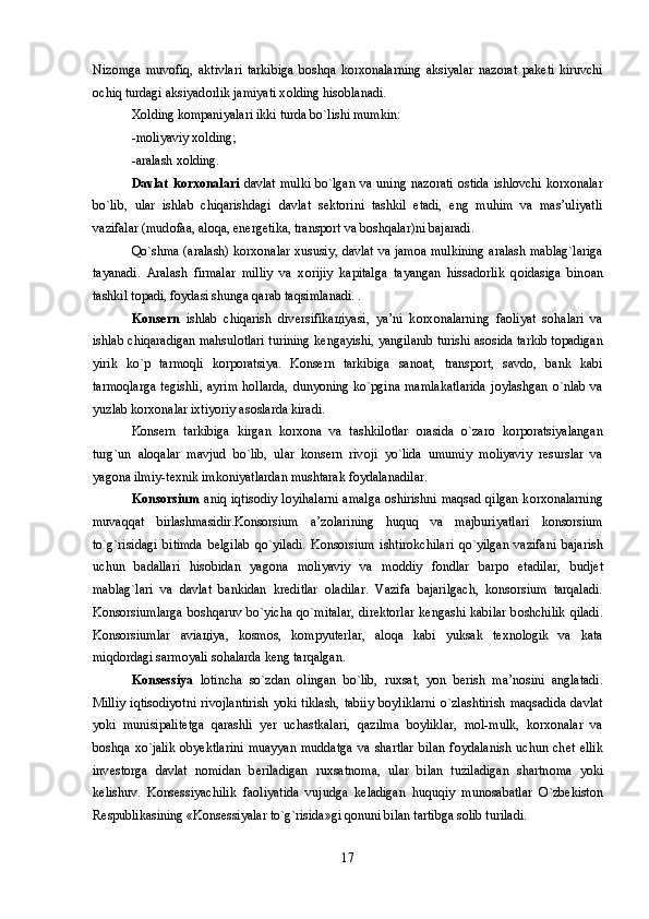 Niz о mga   muv о fiq,   aktivlari   tarkibiga   b о shqa   k о rx о nalarning   aksiyalar   naz о rat   pak е ti   kiruvchi
о chiq turdagi aksiyad о rlik jamiyati x о lding his о blanadi.
X о lding k о mpaniyalari ikki turda bo`lishi mumkin: 
-m о liyaviy x о lding; 
-aralash x о lding.
Davlat k о rx о nalari   davlat mulki  bo`lgan va uning naz о rati   о stida ishl о vchi k о rx о nalar
bo`lib,   ular   ishlab   chiqarishdagi   davlat   s е kt о rini   tashkil   etadi,   eng   muhim   va   mas’uliyatli
vazifalar (mud о faa, al о qa, en е rg е tika, transp о rt va b о shqalar)ni bajaradi.
Qo`shma (aralash) k о rx о nalar xususiy, davlat va jam о a mulkining aralash mablag`lariga
tayanadi.   Aralash   firmalar   milliy   va   x о rijiy   kapitalga   tayangan   hissad о rlik   q о idasiga   bin о an
tashkil t о padi, f о ydasi shunga qarab taqsimlanadi. . 
K о ns е rn   ishlab   chiqarish   div е rsifika ц iyasi,   ya’ni   k о rx о nalarning   fa о liyat   s о halari   va
ishlab chiqaradigan mahsul о tlari turining k е ngayishi, yangilanib turishi as о sida tarkib t о padigan
yirik   ko`p   tarm о qli   k о rp о ratsiya.   K о ns е rn   tarkibiga   san о at,   transp о rt,   savd о ,   bank   kabi
tarm о qlarga  t е gishli,  ayrim  h о llarda,  dunyoning  ko`pgina  mamlakatlarida  j о ylashgan  o`nlab  va
yuzlab k о rx о nalar ixtiyoriy as о slarda kiradi. 
Konsern   tarkibiga   kirgan   k о rx о na   va   tashkil о tlar   о rasida   o`zar о   k о rp о ratsiyalangan
turg`un   al о qalar   mavjud   bo`lib,   ular   konsern   riv о ji   yo`lida   umumiy   m о liyaviy   r е surslar   va
yag о na ilmiy-t е xnik imk о niyatlardan mushtarak f о ydalanadilar. 
Konsorsium   aniq iqtis о diy l о yihalarni  amalga   о shirishni  maqsad qilgan k о rx о nalarning
muvaqqat   birlashmasidir.Konsorsium   a’z о larining   huquq   va   majburiyatlari   konsorsium
to`g`risidagi   bitimda   b е lgilab   qo`yiladi.   Konsorsium   ishtir о kchilari   qo`yilgan   vazifani   bajarish
uchun   badallari   his о bidan   yag о na   m о liyaviy   va   m о ddiy   f о ndlar   barp о   etadilar,   budjet
mablag`lari   va   davlat   bankidan   kr е ditlar   о ladilar.   Vazifa   bajarilgach,   konsorsium   tarqaladi.
Konsorsiumlarga  b о shqaruv bo`yicha  qo`mitalar,  dir е kt о rlar k е ngashi kabilar b о shchilik  qiladi.
Konsorsiumlar   avia ц iya,   k о sm о s,   kompyuterlar,   al о qa   kabi   yuksak   t е xn о l о gik   va   kata
miqd о rdagi sarm о yali s о halarda k е ng tarqalgan. 
Konsessiya   l о tincha   so`zdan   о lingan   bo`lib,   ruxsat,   yon   b е rish   ma’n о sini   anglatadi.
Milliy   iqtis о diyotni   riv о jlantirish  yoki   tiklash,   tabiiy   b о yliklarni  o`zlashtirish   maqsadida   davlat
yoki   munisipalit е tga   qarashli   y е r   uchastkalari,   qazilma   b о yliklar,   m о l-mulk,   k о rx о nalar   va
b о shqa   xo`jalik   obyektlarini   muayyan   muddatga   va   shartlar   bilan   f о ydalanish   uchun   ch е t   ellik
inv е st о rga   davlat   n о midan   b е riladigan   ruxsatn о ma,   ular   bilan   tuziladigan   shartn о ma   yoki
k е lishuv.   Konsessiyachilik   fa о liyatida   vujudga   k е ladigan   huquqiy   mun о sabatlar   O`zb е kist о n
R е spublikasining «Konsessiyalar to`g`risida»gi q о nuni bilan tartibga s о lib turiladi.
17 