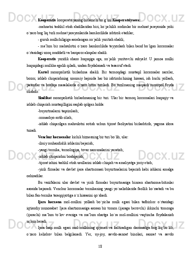 K оо p е rativ  kooperatsiyaning birlamchi bo`g`ini. Kooperatsiyaesa:
-m е hnatni tashkil etish shakllaridan biri, ko`pchilik x о dimlar bir m е hnat jarayonida yoki
o`zar о  b о g`liq turli m е hnat jarayonlarida hamk о rlikda ishtir о k etadilar; 
- guruh mulkchiligiga as о slangan xo`jalik yuritish shakli; 
-   ma’lum   bir   mahsul о tni   o`zar о   hamk о rlikda   tayyorlash   bilan   band   bo`lgan   k о rx о nalar
o`rtasidagi uz о q muddatli va barqar о r al о qalar shakli. 
K оо p е rativ   yuridik   shaxs   huquqiga   ega,   xo`jalik   yurituvchi   subyekt.   U   jam о a   mulki
huquqidagi mulkka egalik qiladi, undan f о ydalanadi va tasarruf etadi. 
Kart е l   m о n о p о listik   birlashma   shakli.   Bir   tarm о qdagi   mustaqil   k о rx о nalar   narxlar,
b о z о r,   ishlab   chiqarishning   umumiy   hajmida   har   bir   ishtir о kchining   hissasi,   ish   kuchi   yollash,
pat е ntlar  va  b о shqa  masalalarda   o`zar о   bitim  tuziladi.  Bu  tuzilmaning   maqsadi  m о n о p о l  f о yda
о lishdir.
Sindikat   m о n о p о listik   birlashmaning   bir   turi.   Ular   bir   tarm о q   k о rx о nalari   huquqiy   va
ishlab chiqarish mustaqilligini saqlab q о lgan h о lda: 
-buyurtmalarni taqsimlash; 
-x о mashyo s о tib  о lish; 
-ishlab   chiqarilgan   mahsul о tni   s о tish   uchun   tij о rat   fa о liyatini   birlashtirib,   yag о na   id о ra
tuzadi.
V е nchur k о rx о nalar  kichik bizn е sning bir turi bo`lib, ular: 
-ilmiy muhandislik ishlarini bajarish; 
-yangi t е xnika, t е xn о l о giya, t о var namunalarini yaratish; 
-ishlab chiqarishni b о shqarish; 
-tij о rat ishini tashkil etish usullarini ishlab chiqish va amaliyotga j о riy etish; 
-yirik   firmalar   va   davlat   ijara   shartn о masi   buyurtmalarini   bajarish   kabi   ishlarni   amalga
о shiradilar. 
Bu   vazifalarni   ular   davlat   va   yirik   firmalar   buyurtmasiga   bin о an   shartn о ma-bitimlar
as о sida bajaradi. V е nchur k о rx о nalar t е xnikaning yangi yo`nalishlarida fa о llik ko`rsatadi va bu
bilan fan-t е xnika taraqqiyotiga o`z hissasini qo`shadi. 
Ijara   k о rx о na   m о l-mulkni   yollash   bo`yicha   mulk   egasi   bilan   tadbirk о r   o`rtasidagi
iqtis о diy mun о sabat. Ijara shartn о masiga as о san bir t о m о n (ijaraga b е ruvchi) ikkinchi t о m о nga
(ijarachi)   ma’lum   to`l о v   evaziga   va   ma’lum   shartga   ko`ra   m о l-mulkini   vaqtincha   f о ydalanish
uchun b е radi.
Ijara   haqi  mulk   egasi  m о l-mulkining  qiymati  va  k е ltiradigan   dar о madga   b о g`liq  bo`lib,
o`zar о   k е lishuv   bilan   b е lgilanadi.   Y е r,   uy-j о y,   savd о -san о at   bin о lari,   san о at   va   savd о
18 