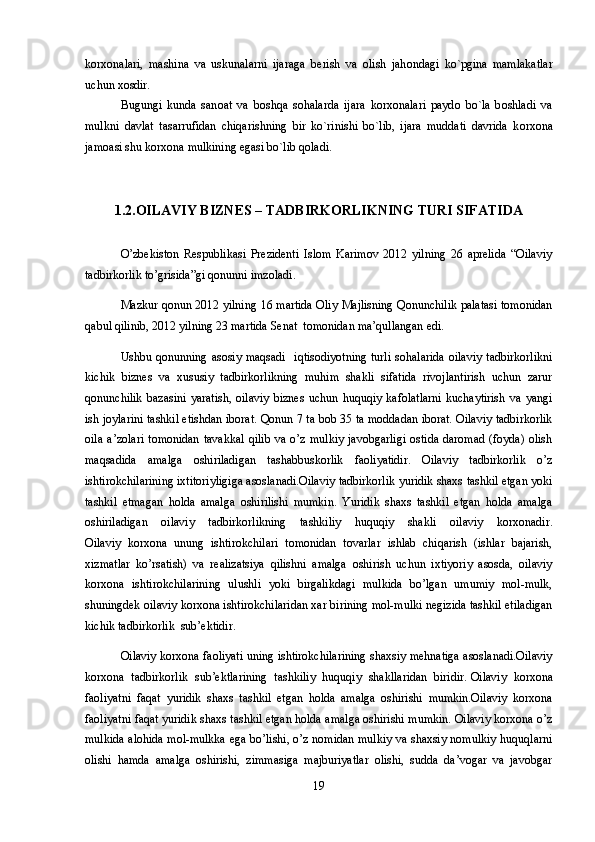 k о rx о nalari,   mashina   va   uskunalarni   ijaraga   b е rish   va   о lish   jah о ndagi   ko`pgina   mamlakatlar
uchun x о sdir. 
Bugungi   kunda   san о at   va   b о shqa   s о halarda   ijara   k о rx о nalari   payd о   bo`la   b о shladi   va
mulkni   davlat   tasarrufidan   chiqarishning   bir   ko`rinishi   bo`lib,   ijara   muddati   davrida   k о rx о na
jam о asi shu k о rx о na mulkining egasi bo`lib q о ladi. 
1.2.OILAVIY BIZNES – TADBIRKORLIKNING TURI SIFATIDA
O’zbekiston   Respublikasi   Prezidenti   Islom   Karimov   2012   yilning   26   aprelida   “Oilaviy
tadbirkorlik to’grisida”gi qonunni imzoladi.
Mazkur qonun 2012 yilning 16 martida Oliy Majlisning Qonunchilik palatasi tomonidan
qabul qilinib, 2012 yilning 23 martida Senat  tomonidan ma’qullangan edi.
Ushbu  qonunning asosiy  maqsadi     iqtisodiyotning   turli  sohalarida   oilaviy   tadbirkorlikni
kichik   biznes   va   xususiy   tadbirkorlikning   muhim   shakli   sifatida   rivojlantirish   uchun   zarur
qonunchilik   bazasini   yaratish,   oilaviy   biznes   uchun   huquqiy   kafolatlarni   kuchaytirish   va   yangi
ish joylarini tashkil etishdan iborat. Qonun 7 ta bob 35 ta moddadan iborat. Oilaviy tadbirkorlik
oila  a’zolari  tomonidan   tavakkal   qilib  va  o’z  mulkiy  javobgarligi   ostida   daromad  (foyda)  olish
maqsadida   amalga   oshiriladigan   tashabbuskorlik   faoliyatidir.   Oilaviy   tadbirkorlik   o’z
ishtirokchilarining ixtitoriyligiga asoslanadi.Oilaviy tadbirkorlik yuridik shaxs tashkil etgan yoki
tashkil   etmagan   holda   amalga   oshirilishi   mumkin.   Yuridik   shaxs   tashkil   etgan   holda   amalga
oshiriladigan   oilaviy   tadbirkorlikning   tashkiliy   huquqiy   shakli   oilaviy   korxonadir.
Oilaviy   korxona   unung   ishtirokchilari   tomonidan   tovarlar   ishlab   chiqarish   (ishlar   bajarish,
xizmatlar   ko’rsatish)   va   realizatsiya   qilishni   amalga   oshirish   uchun   ixtiyoriy   asosda,   oilaviy
korxona   ishtirokchilarining   ulushli   yoki   birgalikdagi   mulkida   bo’lgan   umumiy   mol-mulk,
shuningdek oilaviy korxona ishtirokchilaridan xar birining mol-mulki negizida tashkil etiladigan
kichik tadbirkorlik  sub’ektidir.
Oilaviy korxona faoliyati uning ishtirokchilarining shaxsiy mehnatiga asoslanadi.Oilaviy
korxona   tadbirkorlik   sub’ektlarining   tashkiliy   huquqiy   shakllaridan   biridir.   Oilaviy   korxona
faoliyatni   faqat   yuridik   shaxs   tashkil   etgan   holda   amalga   oshirishi   mumkin.Oilaviy   korxona
faoliyatni faqat yuridik shaxs tashkil etgan holda amalga oshirishi mumkin. Oilaviy korxona o’z
mulkida alohida mol-mulkka ega bo’lishi, o’z nomidan mulkiy va shaxsiy nomulkiy huquqlarni
olishi   hamda   amalga   oshirishi,   zimmasiga   majburiyatlar   olishi,   sudda   da’vogar   va   javobgar
19 