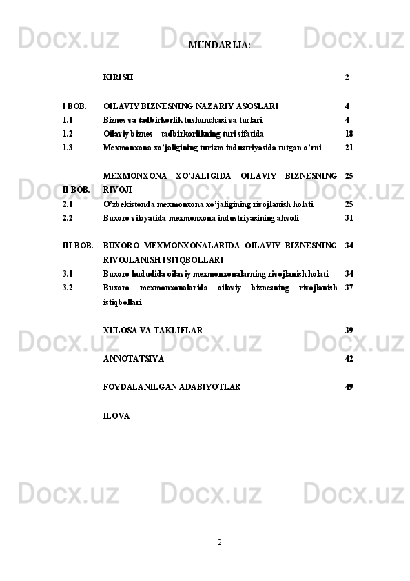 MUNDARIJA:
KIRISH 2
I BOB. OILAVIY BIZNESNING NAZARIY ASOSLAR I 4
1 .1 Biznes va tadbirkorlik tushunchasi va turlari 4
1.2 Oilaviy biznes – tadbirkorlikning turi sifatida 18
1.3 Mexmonxona xo’jaligining turizm industriyasida tutgan o’rni 21
II BOB. MEXMONXONA   XO’JALIGIDA   OILAVIY   BIZNESNING
RIVOJI 25
2.1 O’zbekistonda mexmonxona xo’jaligining rivojlanish holati 25
2.2 Buxoro viloyatida mexmonxona industriyasining ahvoli 31
III BOB. BUXORO   MEXMONXONALARIDA   OILAVIY   BIZNESNING
RIVOJLANISH ISTIQBOLLARI 34
3.1 Buxoro hududida oilaviy mexmonxonalarning rivojlanish holati 34
3.2 Buxoro   mexmonxonalarida   oilaviy   biznesning   rivojlanish
istiqbollari 37
XULOSA VA TAKLIFLAR 39
ANNOTATSIYA 42
FOYDALANILGAN ADABIYOTLAR 4 9
ILOVA
2 