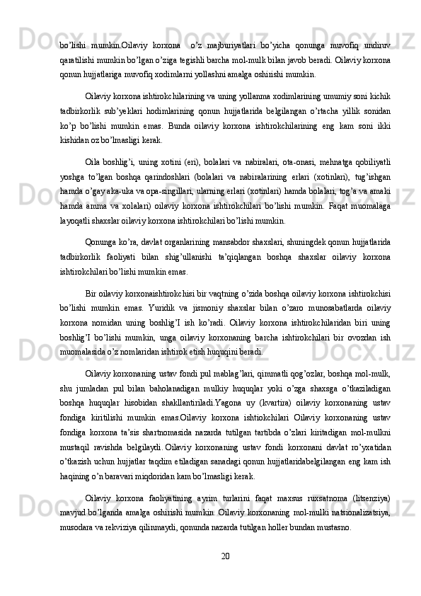 bo’lishi   mumkin.Oilaviy   korxona     o’z   majburiyatlari   bo’yicha   qonunga   muvofiq   undiruv
qaratilishi mumkin bo’lgan o’ziga tegishli barcha mol-mulk bilan javob beradi. Oilaviy korxona
qonun hujjatlariga muvofiq xodimlarni yollashni amalga oshirishi mumkin.
Oilaviy korxona ishtirokchilarining va uning yollanma xodimlarining umumiy soni kichik
tadbirkorlik   sub’yeklari   hodimlarining   qonun   hujjatlarida   belgilangan   o’rtacha   yillik   sonidan
ko’p   bo’lishi   mumkin   emas.   Bunda   oilaviy   korxona   ishtirokchilarining   eng   kam   soni   ikki
kishidan oz bo’lmasligi kerak.
Oila   boshlig’i,   uning   xotini   (eri),   bolalari   va   nabiralari,   ota-onasi,   mehnatga   qobiliyatli
yoshga   to’lgan   boshqa   qarindoshlari   (bolalari   va   nabiralarining   erlari   (xotinlari),   tug’ishgan
hamda o’gay aka-uka va opa-singillari, ularning erlari (xotinlari) hamda bolalari, tog’a va amaki
hamda   amma   va   xolalari)   oilaviy   korxona   ishtirokchilari   bo’lishi   mumkin.   Faqat   muomalaga
layoqatli shaxslar oilaviy korxona ishtirokchilari bo’lishi mumkin.
Qonunga ko’ra, davlat organlarining mansabdor shaxslari, shuningdek qonun hujjatlarida
tadbirkorlik   faoliyati   bilan   shig’ullanishi   ta’qiqlangan   boshqa   shaxslar   oilaviy   korxona
ishtirokchilari bo’lishi mumkin emas.
Bir oilaviy korxonaishtirokchisi bir vaqtning o’zida boshqa oilaviy korxona ishtirokchisi
bo’lishi   mumkin   emas.   Yuridik   va   jismoniy   shaxslar   bilan   o’zaro   munosabatlarda   oilaviy
korxona   nomidan   uning   boshlig’I   ish   ko’radi.   Oilaviy   korxona   ishtirokchilaridan   biri   uning
boshlig’I   bo’lishi   mumkin,   unga   oilaviy   korxonaning   barcha   ishtirokchilari   bir   ovozdan   ish
muomalasida o’z nomlaridan ishtirok etish huquqini beradi.
Oilaviy korxonaning ustav fondi pul mablag’lari, qimmatli qog’ozlar, boshqa mol-mulk,
shu   jumladan   pul   bilan   baholanadigan   mulkiy   huquqlar   yoki   o’zga   shaxsga   o’tkaziladigan
boshqa   huquqlar   hisobidan   shakllantiriladi.Yagona   uy   (kvartira)   oilaviy   korxonaning   ustav
fondiga   kiritilishi   mumkin   emas.Oilaviy   korxona   ishtiokchilari   Oilaviy   korxonaning   ustav
fondiga   korxona   ta’sis   shartnomasida   nazarda   tutilgan   tartibda   o’zlari   kiritadigan   mol-mulkni
mustaqil   ravishda   belgilaydi.   Oilaviy   korxonaning   ustav   fondi   korxonani   davlat   ro’yxatidan
o’tkazish uchun hujjatlar taqdim etiladigan sanadagi qonun hujjatlaridabelgilangan eng kam ish
haqining o’n baravari miqdoridan kam bo’lmasligi kerak.
Oilaviy   korxona   faoliyatining   ayrim   turlarini   faqat   maxsus   ruxsatnoma   (litsenziya)
mavjud   bo’lganda   amalga   oshirishi  mumkin.  Oilaviy  korxonaning   mol-mulki  natsionalizatsiya,
musodara va rekviziya qilinmaydi, qonunda nazarda tutilgan holler bundan mustasno.
20 