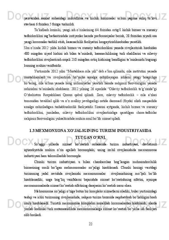 yanvaridan   sanoat   sohasidagi   mikrofirma   va   kichik   korxonalar   uchun   yagona   soliq   to’lovi
stavkasi 6 foizdan 5 foizga tushirildi.  
Ta’kidlash   lozimki,   yangi   ish   o’rinlarining   64   foizidan   ortig/I   kichik   biznes   va   xususiy
tadbirkorlikni rag’batlantirishda imtiyozlar hamda preferensiyalar berish, 28 foizidan ziyodi esa
yangi korxonalar tashkil etish, kasanachilik faoliyatini kengaytirishhisobidan yaratildi.
Shu   o’rinda   2012   yilda   kichik   biznes   va   xususiy   tadbirkorlikni   yanada   rivojlantirish   hisobidan
480   mingdan   ziyod   kishini   ish   bilan   ta’minlash,   kasanachilikning   turli   shakllarini   va   oilaviy
tadbirkorlikni rivojlantirish orqali 210 mingdan ortiq kishining bandligini ta’minlanishi bugungi
kunning muhim vazifasidir.  
Yurtimizda   2012  yilni   “Mustahkam   oila   yili”   deb   e’lon   qilinishi,   oila   institutini   yanada
mustahkamlash   va   rivojlantirish   bo’yicha   amalga   oshirilayogan   ishlarni   yangi   bosqichga
ko’tarisg,   oila   uchun   yanada   keng   imkoniyatlar   yaratish   hamda   xalqimiz   farovonligini   yanada
oshirishni   ta’minlashi   shubhasiz.   2012   yilning   26   aprelida   “Oilaviy   tadbirkorlik   to’g’risida”gi
O’zbekiston   Respublikasi   Qonun   qabul   qilindi.   Zero,   oilaviy   tadbirkorlik   –   oila   a’zlari
tomonidan   tavakkal   qilib   va   o’z   mulkiy   javobgarligi   ostida   daromad   (foyda)   olish   maqsadida
amalga   oshiriladigan   tashabbuskorlik   faoliyatidir.   Sirasini   aytganda,   kichik   biznes   va   xususiy
tadbirkorlikni,   jumladan,   oilaviy   tadbirkorlikni   rivojlantirishga   qaratilgan   chora-tadbirlar
xalqimiz farovonligini yuksaltirishda muhim omil bo’lib xizmat qiladi.
1.3 . MEXMONXONA XO’JALIGINING TURIZM INDUSTRIYASIDA
TUTGAN O’RNI.
So’nggi   yillarda   xizmat   ko’rsatish   sohalarida   turizm   industriyasi,   davlatimiz
iqtisodiyotida   muhim   o’rin   egallab   bormoqdaki,   uning   izchil   rivojlanishida   mexmonxona
industriyasi ham takomillashib bormoqda.
Chunki   turizm   industriyasi   u   bilan   chambarchas   bog’langan   mehmondorchilik
biznesining   omili   bo’lgan   mehmonxonalar   xo’jaligi   hisoblanadi.   Chunki   hozirgi   vaxtdagi
turizmning   jadal   ravishda   rivojlanishi   mexmonxonalar     rivojlanishining   mo’ljali   bo’lib
hisoblanadiki,   unga   bog’liq   vazifalarni   bajarishda   xizmat   ko’rsatishning   sifatini,   ayniqsa
mexmonxonalarda xizmat ko’rsatish sifatining darajasini ko’rsatish zarur ekan.
Mehmonxona xo’jaligi o’ziga butun bir kompleks xizmatlarni oladiki, bular yurtimizdagi
tashqi va ichki turizmning rivojlanishida, xalqaro turizm bozorida raqobatdosh bo’lishligini bosh
omili  hisoblanadi. Turistik  mexminxona  kompleksi murakkab  korxonalardan hisoblanib,  ularda
yuzlab hodimlar turli mutaxassislikda mexmonxonalarga xizmat ko’rsatish bo’yicha ish faoliyati
olib boriladi.
22 