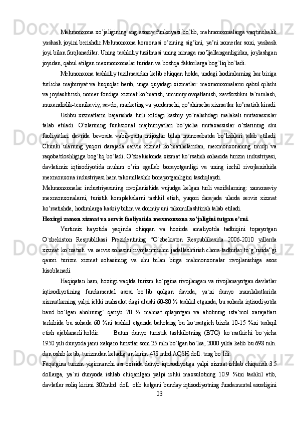 Mehmonxona xo’jaligining eng asosiy funksiyasi bo’lib, mehmonxonalarga vaqtinchalik
yashash joyini berishdir.Mehmonxona korxonasi o’zining sig’imi, ya’ni nomerlar  soni, yashash
joyi bilan farqlanadilar. Uning tashkiliy tuzilmasi uning nimaga mo’ljallanganligidan, joylashgan
joyidan, qabul etilgan mexmonxonalar turidan va boshqa faktorlarga bog’liq bo’ladi. 
Mehmonxona tashkiliy tuzilmasidan kelib chiqqan holda, undagi hodimlarning har biriga
turlicha  majbiriyat  va  huquqlar berib,  unga quyidagi  xizmatlar:  mexmonxonalarni  qabul qilishi
va joylashtirish, nomer fondiga xizmat ko’rsatish, umumiy ovqatlanish, xavfsizlikni ta’minlash,
muxandislik-texnikaviy, savdo, marketing va yordamchi, qo’shimcha xizmatlar ko’rsatish kiradi.
Ushbu   xizmatlarni   bajarishda   turli   xildagi   kasbiy   yo’nalishdagi   malakali   mutaxassislar
talab   etiladi.   O’zlarining   funksional   majburiyatlari   bo’yicha   mutaxassislar   o’zlarining   shu
faoliyatlari   davrida   bevosita   vabilvosita   mijozlar   bilan   munosabatda   bo’lishlari   talab   etiladi.
Chunki   ularning   yuqori   darajada   servis   xizmat   ko’rsatihslaridan,   mexmonxonaning   imidji   va
raqobatdoshligiga bog’liq bo’ladi. O’zbekistonda xizmat ko’rsatish sohasida turizm industriyasi,
davlatimiz   iqtisodiyotida   muhim   o’rin   egallab   borayotganligi   va   uning   izchil   rivojlanishida
mexmonxona industriyasi ham takomillashib borayotganligini tasdiqlaydi.
Mehmonxonalar   industriyasining   rivojlanishida   vujudga   kelgan   turli   vazifalarning:   zamonaviy
mexmonxonalarni,   turistik   komplekslarni   tashkil   etish,   yuqori   darajada   ularda   servis   xizmat
ko’rsatishda, hodimlarga kasbiy bilim va doimiy uni takomillashtirish talab etiladi.
Hozirgi zamon xizmat va servis faoliyatida mexmonxona xo’jaligini tutgan o’rni.
Yurtimiz   hayotida   yaqinda   chiqqan   va   hozirda   amaliyotda   tadbiqini   topayotgan
O`zbekiston   Respublikasi   Prezidentining   “O`zbekiston   Respublikasida   2006-2010   yillarda
xizmat ko`rsatish   va servis sohasini rivojlantirishni jadallashtirish chora-tadbirlar to`g’risida”gi
qarori   turizm   xizmat   sohasining   va   shu   bilan   birga   mehmonxonalar   rivojlanishiga   asos
hisoblanadi.
Haqiqatan ham, hozirgi vaqtda turizm ko`pgina rivojlangan  va rivojlanayotgan  davlatlar
iqtisodiyotining   fundamental   asosi   bo`lib   qolgan   davrda,   ya`ni   dunyo   mamlakatlarida
xizmatlarning yalpi ichki mahsulot dagi ulushi 60-80 % tashkil etganda, bu sohada iqtisodiyotda
band   bo`lgan   aholining`   qariyb   70   %   mehnat   qilayotgan   va   aholining   iste’mol   xarajatlari
tarkibida   bu   sohada   60   %ni   tashkil   etganda   baholang   bu   ko`rsatgich   bizda   10-15   %ni   tashqil
etish  ajablanarli holdir. Butun   dunyo   turistik   tashkilotning   (BTO)   ko`rsatkichi   bo`yicha
1950 yili dunyoda jami xalqaro turistlar soni 25 mln bo`lgan bo`lsa, 2000 yilda kelib bu 698 mln.
dan oshib ketib, turizmdan keladig`an kirim 478 mlrd AQSH doll. teng bo`ldi.
Faqatgina turizm yigirmanchi asr oxirida dunyo iqtisodiyotiga yalpi xizmat ishlab chiqarish 3.5
dollarga,   ya`ni   dunyoda   ishlab   chiqarilgan   yalpi   ichki   maxsulotning   10.9   %ini   tashkil   etib,
davlatlar soliq kirimi 302mlrd. doll. olib kelgani bunday iqtisodiyotning fundamental asosligini
23 