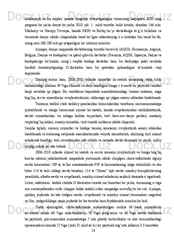 bildirayapti   va   bu   miqdor   yanada   kengayib   ketayotganligini   turizmning   haqiqatan,   BTO   ning
prognozi   bo`yicha   dunyo   bo`yicha   2010   yili     1     mlrd   turistlar   kelib   ketishi,   shundan   546   mln.
Markaziy   va   Sharqiy   Yevropa,   hamda   MDH   va   Boltiq   bo`yi   davlatlariga   to`g’ri   kelishini   va
turizimda   dunyo   ishlab   chiqarishida   band   bo`lgan   odamlarning   o`n   beshdan   biri   band   bo`lib,
uning soni 260-280 mln ga yetganligini ko`rishimiz mumkin.
Ayniqsa, dunyo miqyosida davlatlarning turistlar beruvchi (AQSH, Germaniya, Angliya,
Belgiya, Daniya va boshqalar) va qabul qiluvchi davlatlar (Fransiya, AQSH, Ispaniya, Italiya va
boshqalar)ga   bo’linishi,   oxirg`i   vaqtda   boshqa   davlatlar   ham,   bu   faoliyatga   jadal   ravishda
kirishib   borishayotganligi   O`zbekiston   ham   bu   qatordan   qolmasligini   ta’minlash   vaqt
taqozosidir.
Shuning   uchun   ham,   2006-2010   yillarda   xizmatlar   ko`rsatish   soxasining   yalpi   ichki
mahsulotdagi ulushini 49 %ga etkazish va aholi bandligini bunga 1.6 marta ko`paytirish vazifasi
haqli   ravishda   qo`yilgan.   Bu   vazifalarni   bajarishda   mamlakatimizdagi   turizim   sohasini,   unga
bog’liq, servis xizmatlarini rivojlantirishimiz, oldimizga qo`yilgan asosiy ishlardan hisoblanadi.
Turizmni   tashkil   etish   tarkibiy   qismlaridan   birinchilaridan   turistlarni   mexmonxonalarga
joylashtirish   va   ularga   kommunal   xizmat   ko`rsatish,   hamda   ovqatlantirishni   tashkillashtirish,
davlat   xizmatlaridan:   bu   sohaga   kadrlar   tayyorlash,   turli   havo-suv-daryo   portlari,   madaniy
vaqtichog’liq ishlari, xusisiy xizmatlar, turli turistik mollarini ishlab chiqarish, 
Sayoha   tqilish,   xususiy   xizmatlar   va   boshqa   tarmoq   soxalarini   rivojlantirish   asosiy   ishlardan
hisoblanadi va bularning natijasida mamlakatimizda valyuta almashtirish, aholining turli xizmat
sohalarida bandligi, turli investitsiyalar jalb etilishi va natijada davlat daromadi ko`payib, milliy
boyligi ortishi ko`zda tutiladi.
2006-2010   yillarda   xizmat   ko`rsatish   va   servis   soxasini   rivojlantirish   va   bunga   bog’liq
barcha   ishlarni   jadallashtirish   maqsadida   yurtimizda   ishlab   chiqilgan   chora-tadbirlarda   ulgurji
savdo korxonalari 589 ta, ta’lim muassasalarida  959 ta korxonalarning ishga tushirilishi  va shu
bilan   114   ta   turli   xildagi   savdo   bazalari,   114   ta   “Guzar”   tipli   savdo   maishiy   komplekslarning
yaratilishi, albatta savdo va ovqatlanish, maishiy xizmat sohalarini sezilarli darajada o`zgartiradi.
Lekin, ushbularni   tashkil etishda O`zbekiston turistik ma’lumotlari bo`yicha, turizmning o`ziga
xos   xususiyatlaridan   xelib   chiqqan   holda   tashkil   etilsa   maqsadga   muvofiq   bo`lar   edi.   Ayniqsa,
qishloq   joylarida   ko`zda   tutilgan   savdo,   ovqatlanish   va   maishiy   xizmat   korxonalari   magistral
yo`llar, yodgorliklarga yaqin joylarda bo`lsa turistlar ham foydalanishi mumkin bo`ladi.
Xuddi   shuningdek,   chora-tadbirlarda   rejalashtirilgan   moliya   va   bank   xizmatlarini
ko`rsatish   uchun   60   %ga   mini-banklarni,   70   %ga   jamg’arma   va   60   %ga   savdo   banklarni
ko`paytirish,   pul-muomulasi   munosabatiga   5   mln   plastik   kartochkalar   va   ular   terminallaridagi
operasiyalarni kamida 25 %ga (yoki 31 mlrd so’m) ko`paytirish sug’urta ishlarini 3.3 marotaba 
24 