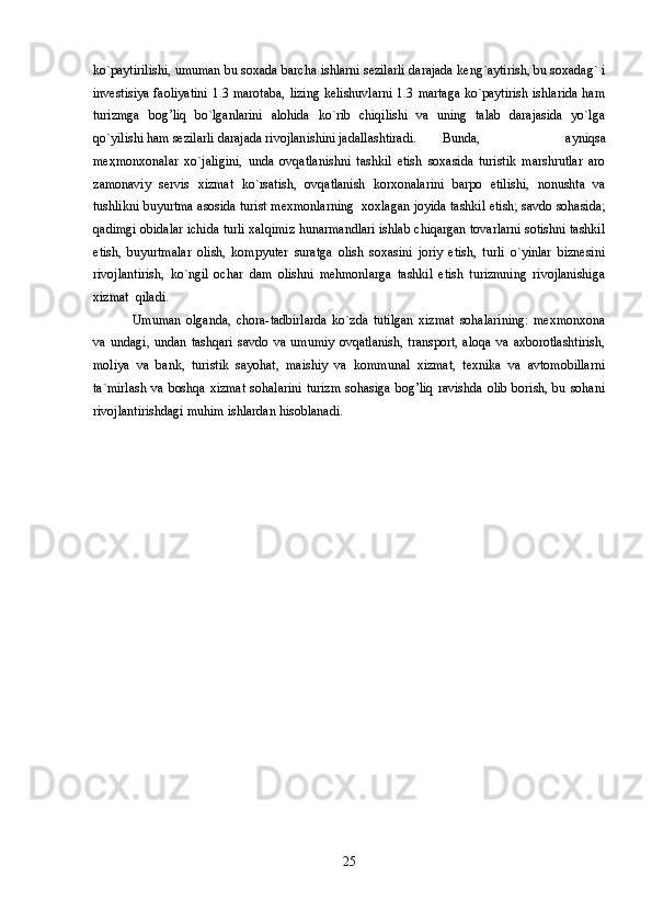 ko`paytirilishi, umuman bu soxada barcha ishlarni sezilarli darajada keng`aytirish, bu soxadag` i
investisiya faoliyatini  1.3 marotaba, lizing kelishuvlarni  1.3 martaga ko`paytirish ishlarida ham
turizmga   bog’liq   bo`lganlarini   alohida   ko`rib   chiqilishi   va   uning   talab   darajasida   yo`lga
qo`yilishi ham sezilarli darajada rivojlanishini jadallashtiradi. Bunda,   ayniqsa
me ҳ monxonalar   xo`jaligini,   unda   ovqatlanishni   tashkil   etish   soxasida   turistik   marshrutlar   aro
zamonaviy   servis   xizmat   ko`rsatish,   ovqatlanish   korxonalarini   barpo   etilishi,   nonushta   va
tushlikni buyurtma asosida turist mexmonlarning  xoxlagan joyida tashkil etish; savdo sohasida;
qadimgi obidalar ichida turli xalqimiz hunarmandlari ishlab chiqargan tovarlarni sotishni tashkil
etish,   buyurtmalar   olish,   kompyuter   suratga   olish   soxasini   joriy   etish,   turli   o`yinlar   biznesini
rivojlantirish,   ko`ngil   ochar   dam   olishni   mehmonlarga   tashkil   etish   turizmning   rivojlanishiga
xizmat  qiladi.
Umuman   olganda,   chora-tadbirlarda   ko`zda   tutilgan   xizmat   sohalarining:   mexmonxona
va   undagi,   undan   tashqari   savdo   va   umumiy   ovqatlanish,   transport,   aloqa   va   axborotlashtirish,
moliya   va   bank,   turistik   sayohat,   maishiy   va   kommunal   xizmat,   texnika   va   avtomobillarni
ta`mirlash  va  boshqa xizmat  sohalarini  turizm  sohasiga  bog’liq ravishda  olib borish, bu sohani
rivojlantirishdagi muhim ishlardan hisoblanadi.
25 