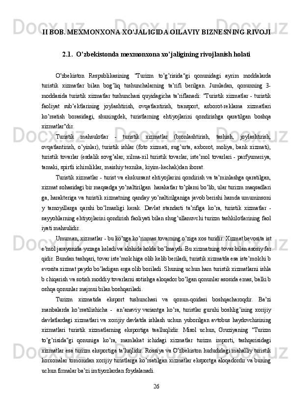 II BOB. MEXMONXONA XO’JALIGIDA OILAVIY BIZNESNING RIVOJI
2.1.  O’zbekistonda mexmonxona xo’jaligining rivojlanish holati
O’zbekiston   Respublikasining   "Turizm   to’g’risida"gi   qonunidagi   ayrim   moddalarda
turistik   xizmatlar   bilan   bog’liq   tushunchalarning   ta’rifi   berilgan.   Jumladan,   qonunning   3-
moddasida  turistik   xizmatlar  tushunchasi  quyidagicha  ta’riflanadi:  "Turistik   xizmatlar  -  turistik
faoliyat   sub’ektlarining   joylashtirish,   ovqatlantirish,   transport,   axborot-reklama   xizmatlari
ko’rsatish   borasidagi,   shuningdek,   turistlarning   ehtiyojlarini   qondirishga   qaratilgan   boshqa
xizmatlar"dir.
Turistik   mahsulotlar   -   turistik   xizmatlar   (bronlashtirish,   tashish,   joylashtirish,
ovqatlantirish,   o’yinlar),   turistik   ishlar   (foto   xizmati,   sug’urta,   axborot,   moliya,   bank   xizmati),
turistik tovarlar (esdalik sovg’alar, xilma-xil turistik tovarlar, iste’mol tovarlari - parfyumeriya,
tamaki, spirtli ichimliklar, maishiy texnika, kiyim-kechak)dan iborat.
Turistik xizmatlar - turist va ekskursant ehtiyojlarini qondirish va ta’minlashga qaratilgan,
xizmat sohasidagi bir maqsadga yo’naltirilgan  harakatlar to’plami bo’lib, ular turizm maqsadlari
ga, harakteriga va turistik xizmatning qanday yo’naltirilganiga javob berishi hamda umuminsoni
y   tamoyillarga   qarshi   bo’lmasligi   kerak.   Davlat   standarti   ta’rifiga   ko’ra,   turistik   xizmatlar   -
s ayyoh larning ehtiyojlarini qondirish faoliyati bilan shug’ullanuvchi turizm tashkilotlarining faol
iyati mahsulidir. 
Umuman ,  xizmatlar - bu ko’zga ko’rinmas tovarning o’ziga xos turidir.  Xizmat bevosita ist
e’mol jarayonida yuzaga keladi va alohida holda bo’lmaydi. Bu xizmatning tovar bilan asosiy far
qidir. Bundan tashqari, tovar iste’molchiga olib kelib beriladi, turistik xizmatda esa iste’molchi b
evosita xizmat paydo bo’ladigan erga olib boriladi.  Shuning uchun ham turistik xizmatlarni ishla
b chiqarish va sotish moddiy tovarlarni sotishga aloqador bo’lgan qonunlar asosida emas, balki b
oshqa qonunlar majmui bilan boshqariladi. 
Turizm   xizmatida   eksport   tushunchasi   va   q onun- q oidasi   bosh q acharo q dir.   Ba’zi
manbalarda   k o’ rsatilishicha   -     an’anaviy   variantga   ko’ra,   turistlar   guruhi   boshlig’ining   xorijiy
davlatlardagi   xizmatlari   va   xorijiy   davlatda   ishlash   uchun   yuborilgan   avtobus   h aydovchisining
xizmatlari   turistik   xizmatlarning   eksportiga   ta al lu q lidir.   Misol   uchun,   Gr u ziyaning   "Turizm
to’g’risida"gi   q onuniga   ko’ra ,   mamlakat   ichidagi   xizmatlar   turizm   importi,   tashqarisidagi
xizmatlar esa turizm eksportiga ta’luqlidir. Rossiya va O’zbekiston hududidagi mahalliy turistik
korxonalar tomonidan xorijiy turistlarga ko’rsatilgan xizmatlar eksportga aloqadordir va buning
uchun firmalar ba’zi imtiyozlardan foydalanadi.
26 