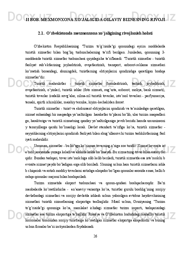 II BOB. MEXMONXONA XO’JALIGIDA OILAVIY BIZNESNING RIVOJI
2.1.  O’zbekistonda mexmonxona xo’jaligining rivojlanish holati
O’zbekiston   Respublikasining   "Turizm   to’g’risida"gi   qonunidagi   ayrim   moddalarda
turistik   xizmatlar   bilan   bog’liq   tushunchalarning   ta’rifi   berilgan.   Jumladan,   qonunning   3-
moddasida  turistik   xizmatlar  tushunchasi  quyidagicha  ta’riflanadi:  "Turistik   xizmatlar  -  turistik
faoliyat   sub’ektlarining   joylashtirish,   ovqatlantirish,   transport,   axborot-reklama   xizmatlari
ko’rsatish   borasidagi,   shuningdek,   turistlarning   ehtiyojlarini   qondirishga   qaratilgan   boshqa
xizmatlar"dir.
Turistik   mahsulotlar   -   turistik   xizmatlar   (bronlashtirish,   tashish,   joylashtirish,
ovqatlantirish,   o’yinlar),   turistik   ishlar   (foto   xizmati,   sug’urta,   axborot,   moliya,   bank   xizmati),
turistik tovarlar (esdalik sovg’alar, xilma-xil turistik tovarlar, iste’mol tovarlari - parfyumeriya,
tamaki, spirtli ichimliklar, maishiy texnika, kiyim-kechak)dan iborat.
Turistik xizmatlar - turist va ekskursant ehtiyojlarini qondirish va ta’minlashga qaratilgan,
xizmat sohasidagi bir maqsadga yo’naltirilgan  harakatlar to’plami bo’lib, ular turizm maqsadlari
ga, harakteriga va turistik xizmatning qanday yo’naltirilganiga javob berishi hamda umuminsoni
y   tamoyillarga   qarshi   bo’lmasligi   kerak.   Davlat   standarti   ta’rifiga   ko’ra,   turistik   xizmatlar   -
s ayyoh larning ehtiyojlarini qondirish faoliyati bilan shug’ullanuvchi turizm tashkilotlarining faol
iyati mahsulidir. 
Umuman ,  xizmatlar - bu ko’zga ko’rinmas tovarning o’ziga xos turidir.  Xizmat bevosita ist
e’mol jarayonida yuzaga keladi va alohida holda bo’lmaydi. Bu xizmatning tovar bilan asosiy far
qidir. Bundan tashqari, tovar iste’molchiga olib kelib beriladi, turistik xizmatda esa iste’molchi b
evosita xizmat paydo bo’ladigan erga olib boriladi.  Shuning uchun ham turistik xizmatlarni ishla
b chiqarish va sotish moddiy tovarlarni sotishga aloqador bo’lgan qonunlar asosida emas, balki b
oshqa qonunlar majmui bilan boshqariladi. 
Turizm   xizmatida   eksport   tushunchasi   va   q onun- q oidasi   bosh q acharo q dir.   Ba’zi
manbalarda   k o’ rsatilishicha   -     an’anaviy   variantga   ko’ra,   turistlar   guruhi   boshlig’ining   xorijiy
davlatlardagi   xizmatlari   va   xorijiy   davlatda   ishlash   uchun   yuborilgan   avtobus   h aydovchisining
xizmatlari   turistik   xizmatlarning   eksportiga   ta al lu q lidir.   Misol   uchun,   Gr u ziyaning   "Turizm
to’g’risida"gi   q onuniga   ko’ra ,   mamlakat   ichidagi   xizmatlar   turizm   importi,   tashqarisidagi
xizmatlar esa turizm eksportiga ta’luqlidir. Rossiya va O’zbekiston hududidagi mahalliy turistik
korxonalar tomonidan xorijiy turistlarga ko’rsatilgan xizmatlar eksportga aloqadordir va buning
uchun firmalar ba’zi imtiyozlardan foydalanadi.
26