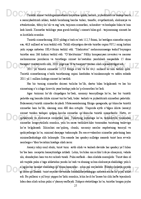 T uristik xizmat tarkibigaxizmatlarni buyurtma qilish, tashish, joylashtirish va boshqa barch
a rasmiylashtirish ishlari, tashib berishning barcha turlari, transfer, ovqatlantirish, ekskursiya va
attrakstionlar, tibbiy ko’rik va sug’ u rta, tarjimon xizmatlari, uchrashuv va boshqalar bilan ta’min
lash kiradi.  Xizmatlar tarkibiga yana guruh boshli g’ i xizmati bilan gid - tarjimonning xizmati ha
m kiritilishi mumkin .
Turistik xizmatlarning 2010 yildagi o’sish su’rati 112,7 foizni, ko’rsatilgan xizmatlar xajmi
esa, 46,8 milliard so’mni tashkil etdi. Tahlil etilayotgan davrda turistlar oqimi 937,1 ming kishini
yoki   rejaga   nisbatan   100,4   foizni   tashkil   etdi.   “Shahriston”   mehmonxonasiga   tashrif   buyurgan
turistlar   soni   266   kishini   tashkil   etdi.   “O’zbekturizm”   Milliy   kompaniyasi   inventari   va   maxsus
mehmonxona   jixozlarini   va   turistlarga   xizmat   ko’rsatishni   yaxshilash   maqsadida   15   dona
transport vositasi sotib oldi, 2010 yilga esa 20 ta transport vositasi olish rejalashtirilgan edi.
2011   yil   turistik   xizmatlar   127,3   foizga   o’sdi   va   bu   64,1   milliard   so’mni   tashkil   qildi.
Turistik   xizmatlarning   o’sishi   turistlarning   oqimi   hisobidan   ta’minlanmoqda   va   ushbu   sohada
2011 yil 1 million kishiga xizmat ko’rsatildi.
Har   bir   turning   xizmatlar   doirasi   turlicha   bo’lib,   dastur   bilan   belgilanadi   va   har   bir
xizmatning o’z ichiga kiruvchi yana boshqa juda ko’p elementlari bo’ladi.
Agar   turizmni   ko’rib   chiqadigan   bo’lsak,   umumiy   tamoyillarga   ko’ra,   har   bir   turistik
paketda eng kamida ikkita xizmat turi bo’ladi, bular: tashish va joylashtirish xizmatlari paketidir.
Bularasosiy turistik xizmatlar deyiladi. Mutaxassislarning fikriga  q araganda,  qo’ shimcha turistik
xizmatlar   h am   b o’ lib,   ularning   soni   400   dan   orti q dir.   Yu q orida   aytib   o’ tilgan   ikkita   (asosiy)
xizmat   turidan   tash q ari   q olgan   barcha   xizmatlar   qo’ shimcha   turistik   xizmatlardir.   H atto,   ov
q atlantirish   va   ekskursiya   xizmatlari   h am.   Turistning   xohishiga   ko’ra,   tashkilotchi   tomonidan
xizmatlar   kengaytirilishi   mumkin,   yoki   bu   narsa   tashkilotchilar   tomonidan   turistning   tanloviga
ko’ra   belgilanadi.   Ikkinchisi   ma’qulroq,   chunki,   umumiy   narxlar   raqobatning   tamoyil   va
qadriyatlariga ko’ra, minimal darajaga tushmoqda. Bu esa avvalambor xizmatlar paketining ham
minimallashishiga   olib   kelmoqda.   Shu   asnoda   har   qanday   millatga   mansub   turist   ham   avvalo
narxlarga e’tibor berishini hisobga olish zarur. 
Asosiy ruhiy omil shuki, turist turni   sotib olish va tanlash davrida har qanday yo’l bilan
bo’lsa ham  xarajatni kamaytirishga intiladi.  Lekin, bu bilan uni ochk o’ z deya olmaymiz, vahola
nki, shundaylari ham tez-tez uchrab turadi. Pulni sarflash - dam olishda  maroqlidir . Turist dam ol
ish vaqtida pulni o’ziga ishlatishni yaxshi ko’radi va shuning uchun ekskursiya shaklidagi yoki k
o’ngilochar harakat shaklidagi qo’shimcha x aridlar - erkin pul  x arjlashdir. Bunday holatda quyida
gi ibora qo’llanadi: turist sayohat davomida  kundalikhayotidagiga  nisbatan ancha ko’p pul ishlat
adi. Bu pullarni  u  yil buyi yiqqan bo’lishi mumkin, lekin hech bo’lmasa  bir-ikki  hafta tejamkorli
kdan dam olish uchun pulni  o’ ylamay sarflaydi. Xalqaro statistikaga ko’ra ,  turistlar borgan joylar
27 