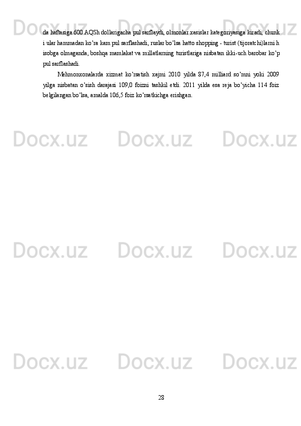 da haftasiga 600 AQSh dollarigacha pul sarflaydi, olmonlar xasislar kategoriyasiga kir a di, chunk
i ular hammadan ko’ra kam pul sarflashadi, ruslar bo’lsa hatto shopping - turist (tijoratchi)larni h
isobga olmaganda, boshqa mamlakat va millatlarning turistlariga nisbatan  ikki-uch  barobar ko’p
pul sarflashadi. 
Mehmonxonalarda   xizmat   ko’rsatish   xajmi   2010   yilda   87,4   milliard   so’mni   yoki   2009
yilga   nisbatan   o’sish   darajasi   109,0   foizni   tashkil   etdi.   2011   yilda   esa   reja   bo’yicha   114   foiz
belgilangan bo’lsa, amalda 106,5 foiz ko’rsatkichga erishgan.
28 