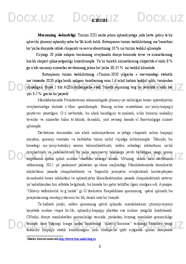 KIRISH
Mavzuning   dolzarbligi . Turizm  XXI asrda jahon iqtisodiyotiga  juda katta ijobiy ta’sir
qiluvchi ijtimoiy-iqtisodiy soha bo’lib kirib keldi. Butunjaxon turizm tashkilotining ma’lumotlari
bo’yicha dunyoda ishlab chiqarish va servis oborotining 10 % ini turizm tashkil qilmoqda.
              Keyingi   20   yilda   xalqaro   turizmning   rivojlanishi   dunyo   bozorida   tovar   va   xizmatlarning
kuchli eksport qilinayotganligi kuzatilmoqda. Ya’ni turistik xizmatlarning eksportda o’sishi 8 %
ga o’sib umumiy xizmatlar savdosining jahon bo’yicha 30-35 %  ini tashkil kilmokda.
              Butunjaxon   turizm   tashkilotining   «Turizm-2020   yilgacha   »   mavzusidagi   statistik
ma’ruzasida 2020-yilga borib xalqaro turistlarning soni 1,6 mlrd kishini tashkil qilib, turizmdan
olinadigan   foyda 2 trln AQSh dollarigacha etadi.Turistik oqimning turg’un ravishda o’sishi har
yili 3-5 %  gacha ko’payadi 1
Mamlakatimizda Prezidentimiz rahnamoligida ijtimoiy yo`naltirilgan bozor iqtisodiyotini
rivojlantirishga   alohida   e`tibor   qaratilmoqda.   Buning   uchun   mustahkam   me`yoriy-huquqiy
poydevor   yaratilgan.   O`z   navbatida,   bu   aholi   bandligini   ta`minlash,   ichki   bozorni   mahalliy
tovarlar   va   xizmatlar   bilan   to`ldirish,   demakki,   yurt   ravnaqi   hamda   el   farovonligiga   xizmat
qilmoqda.
Davlatimiz   tomonidan   esa   aholi   imkoniyatlarini   ro`yobga   chiqarish   uchun   huquqiy
maydon,   qonuniy   vositalar   va   kafolatlar   tizimi   izchil   vujudga   keltirilmoqda.   Tabiiyki,   bu
boradagi   me`yoriy-huhuhiy   asosni   takomillashtirish,   ushbu   sohadagi   islohotlarni   izchil
rivojlantirish   va   jadallashtirish   bo`yicha   zamonaviy   talablarga   javob   beradigan   yangi   qonun
hujjatlarini   qabul   qilish   muhim   vazifalar   sirasiga   kiradi.   SHuning   uchun   ham   davlatimiz
rahbarining   2012   yil   parlament   palatalari   qo`shma   majlisidagi   Mamlakatimizda   demokratik
islohotlarni   yanada   chuqurlashtirish   va   fuqarolik   jamiyatni   rivojlantirish   kontseptsiyasi
demokratik  bozor  islohotlari  va iqtisodiyotni  liberallashtirishni  yanada  chuqurlashtirish  ustuvor
yo’nalishlaridan biri sifatida belgilanib, bu borada bir qator takliflar ilgari surilgan edi. Ayniqsa,
“Oilaviy   tadbirkorlik   to`g’risida”   gi   O`zbekiston   Respublikasi   qonunining     qabul   qilinishi   bu
jarayonlarning mantiqiy davomi bo`ldi, desak xato bo`lmaydi.
Ta`kidlash   joizki,   ushbu   qonunning   qabul   qilinishi   mamlakatimiz   ijtimoiy-siyosiy
hayotida   muhim   voqea   bo`lib,   iqtisodiy-huquqiy   jihatdan   esa   muhim   yangilik   hisoblanadi.
CHunki,   dunyo   mamlakatlari   qonunchiligi   tarixida,   jumladan,   bizning   mamlakat   qonunchiligi
tarixida   ham   bugungi   kunga   qadar   biznesning   “oilaviy   korxona”   tarzidagi   butunlay   yangi
tashkiliy   huquqiy   shakli   kuzatilmagan   yoki   boshqacha   qilib   aytganda   qonun   darajasida
1
Manba internet materiali. http://www.wto-m    a   rketing.ru   
3 