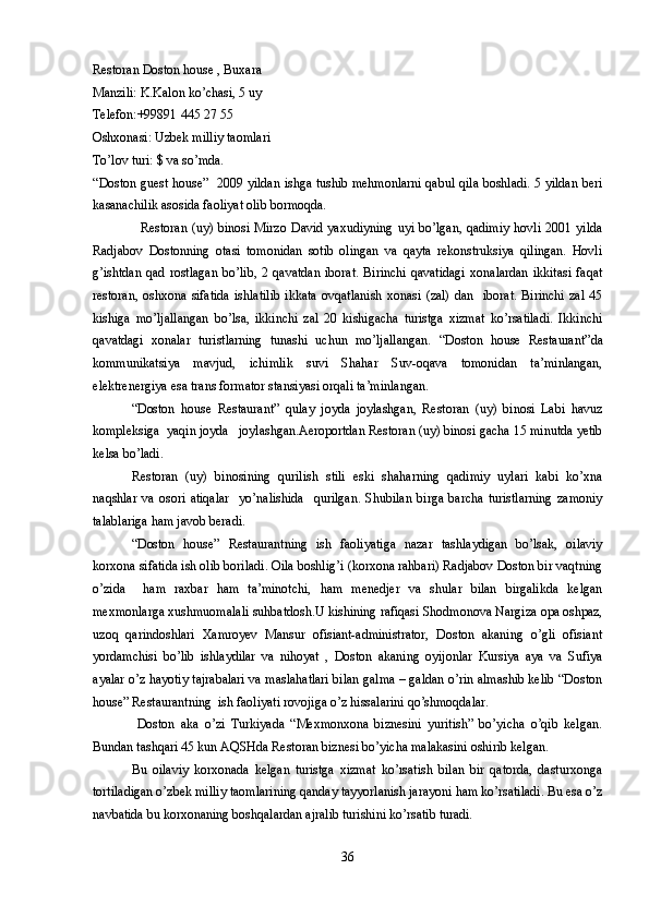 Restoran Doston house , Buxara 
Manzili: K.Kalon ko’chasi, 5 uy
Telefon:+99891 445 27 55
Oshxonasi: Uzbek milliy taomlari
To’lov turi: $ va so’mda.
“Doston guest house”     2009 yildan ishga tushib mehmonlarni qabul qila boshladi. 5 yildan beri
kasanachilik asosida faoliyat olib bormoqda.
   Restoran (uy) binosi  Mirzo David yaxudiyning  uyi bo’lgan,  qadimiy  hovli  2001 yilda
Radjabov   Dostonning   otasi   tomonidan   sotib   olingan   va   qayta   rekonstruksiya   qilingan.   Hovli
g’ishtdan   qad   rostlagan   bo’lib,   2   qavatdan   iborat.   Birinchi   qavatidagi   xonalardan   ikkitasi   faqat
restoran,   oshxona   sifatida   ishlatilib   ikkata   ovqatlanish   xonasi   (zal)   dan     iborat.   Birinchi   zal   45
kishiga   mo’ljallangan   bo’lsa,   ikkinchi   zal   20   kishigacha   turistga   xizmat   ko’rsatiladi.   Ikkinchi
qavatdagi   xonalar   turistlarning   tunashi   uchun   mo’ljallangan.   “Doston   house   Restaurant” da
kommunikatsiya   mavjud,   ichimlik   suvi   Shahar   Suv-oqava   tomonidan   ta’minlangan,
elektrenergiya esa trans formator stansiyasi orqali ta’minlangan.
“Doston   house   Restaurant”   qulay   joyda   joylashgan,   Restoran   (uy)   binosi   Labi   havuz
kompleksiga  yaqin joyda   joylashgan.Aeroportdan Restoran (uy) binosi gacha 15 minutda yetib
kelsa bo’ladi. 
Restoran   (uy)   binosining   qurilish   stili   eski   shaharning   qadimiy   uylari   kabi   ko’xna
naqshlar   va   osori   atiqalar     yo’nalishida     qurilgan.   Shubilan   birga   barcha   turistlarning   zamoniy
talablariga ham javob beradi.
“Doston   house”   Restaurantning   ish   faoliyatiga   nazar   tashlaydigan   bo’lsak,   oilaviy
korxona sifatida ish olib boriladi. Oila boshlig’i (korxona rahbari) Radjabov Doston bir vaqtning
o’zida     ham   raxbar   ham   ta’minotchi,   ham   menedjer   va   shular   bilan   birgalikda   kelgan
mexmonlarga xushmuomalali suhbatdosh.U kishining rafiqasi Shodmonova Nargiza opa oshpaz,
uzoq   qarindoshlari   Xamroyev   Mansur   ofisiant-administrator,   Doston   akaning   o’gli   ofisiant
yordamchisi   bo’lib   ishlaydilar   va   nihoyat   ,   Doston   akaning   oyijonlar   Kursiya   aya   va   Sufiya
ayalar o’z hayotiy tajrabalari va maslahatlari bilan galma – galdan o’rin almashib kelib “Doston
house” Restaurantning  ish faoliyati rovojiga o’z hissalarini qo’shmoqdalar.
  Doston   aka   o’zi   Turkiyada   “Mexmonxona   biznesini   yuritish”   bo’yicha   o’qib   kelgan.
Bundan tashqari 45 kun AQSHda Restoran biznesi bo’yicha malakasini oshirib kelgan. 
Bu   oilaviy   korxonada   kelgan   turistga   xizmat   ko’rsatish   bilan   bir   qatorda,   dasturxonga
tortiladigan o’zbek milliy taomlarining qanday tayyorlanish jarayoni ham ko’rsatiladi. Bu esa o’z
navbatida bu korxonaning boshqalardan ajralib turishini ko’rsatib turadi.
36 