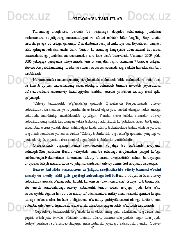 XULOSA VA TAKLIFLAR
Turizmning   rivojlanishi   bevosita   bu   majmuaga   aloqador   sohalarning,   jumladan
mehmonxona   xo’jaligining   samaradorligini   va   sifatini   oshirish   bilan   bog’liq.   Boy   turistik
resurslarga   ega   bo’lishiga   qaramay,   O’zbekistonda   mavjud   imkoniyatdan   foydalanish   darajasi
talab   qilingan   holatdan   ancha   kam.   Turizm   ko’lamining   kengayishi   bilan   xizmat   ko’rsatish
korxonalarining,   jumladan   mehmonxonalar   soni   ham   oshib   boraveradi.   Umuman   2009   yilda
2006   yildagiga   qaraganda   viloyatimizda   turistik   xarajatlar   hajmi   taxminan   7   barobar   oshgan.
Buxoro Respublikamizning turistik va xizmat ko’rsatish sohasida eng etakchi hududlaridan biri
hisoblanadi. 
Mehmonxonalar industriyasining rivojlanishida mehmondo’stlik, mehmonlarni kutib olish
va   kuzatib   qo’yish   xizmatlarining   samaradorligini   oshirishda   birinchi   navbatda   joylashtirish
infratuzilmalarini   zamonaviy   texnologiyalar   talablari   asosida   yaratishni   zaruriy   shart   qilib
qo’ymoqda.
“Oilaviy   tadbirkorlik   to`g’risida”gi   qonunda   O`zbekiston   Respublikasida   oilaviy
tadbirkorlik   ikki   shaklda,   ya`ni   yuridik   shaxs   tashkil   etgan   yoki   tashkil   etmagan   holda   amalga
oshirilishi   mumkinligi   mustahkamlab   qo`yilgan.   Yuridik   shaxs   tashkil   etmasdan   oilaviy
tadbirkorlikning shakli hisoblangan yakka tartibdagi tadbirkorlik ko`pchilikka tanish bo`lganligi
sababli biz asosan yuridik shaxs tashkil etgan holda oilaviy tadbirkorlikni tashkil etish va yuritish
to`g’risida mulohaza yuritamiz. Aslida “Oilaviy tadbirkorlik to`g’risida”gi qonunin` yangiligi va
jozibadorligi ham yuridik shaxs tashkil etgan holda tadbirkorlik yuritishdadir.
O’zbekistonda   bugungi   kunda   mexmonxona   xo’jaligi   tez   sur’atlarda   rivojlanib
kelmoqda.Shu   jumladan   Buxoro   viloyatida   ham   bu   sohadagi   rivojlanishlar   yaqqol   ko’zga
tashlanmoqda.Hukumatimiz   tomonidan   oilaviy   biznesni   rivojlantirish   uchun   berilayotgan
imtiyozlar tufayli mexmonxona xo’jaligi sohasida ham oilaviy biznes faol rivojlanib kelmoqda.
Buxoro   hududida   mexmonxona   xo’jaligini   rivojlantirishda   oilaviy   biznesni   o’rni ni
nazariy   va   amaliy   tahlil   qilib   quyidagi   xulosalarga   keldik: Buxoro   viloyatida   ham   oilaviy
tadbirkorlik   asosida   o’ndan   ortiq   turistik   korxonalar   (mexmonxonalar)   faoliyat   olib   bormoqda.
Bu   turistik   korxonalardagi   oilaviy   tadbirkorlik   turizm   sohasi   rivojiga     juda   kata   ta’sir
ko’rsatayabti. Agarda har bir oila milliy urf-odatlarimizni, milliy hunarmandchiligimizni kelgan
turistga   ko’rsata   olsa,   bu   ham   o’zligimizni,   o’z   milliy   qadriyatlarimizni   olamga   tanitish,   ham
butun bir oila farovonligini hammani o’z ishi bilan band qilgan holda ta’minlash hisoblanadi.
Gap   oilaviy   tadbirkorlik   to`g’risida   ketar   ekan,   uning   qator   afzalliklari   to`g’risida   ham
gapirib   o`tish   joiz.   Avvalo   ta`kidlash   lozimki,   oilaviy   korxona   oila   yashab   turgan   turar   joyda
faoliyat yuritishi va o`zi ishlab chiqargan maxsulotni shu joyning o`zida sotishi mumkin. Oilaviy
40 