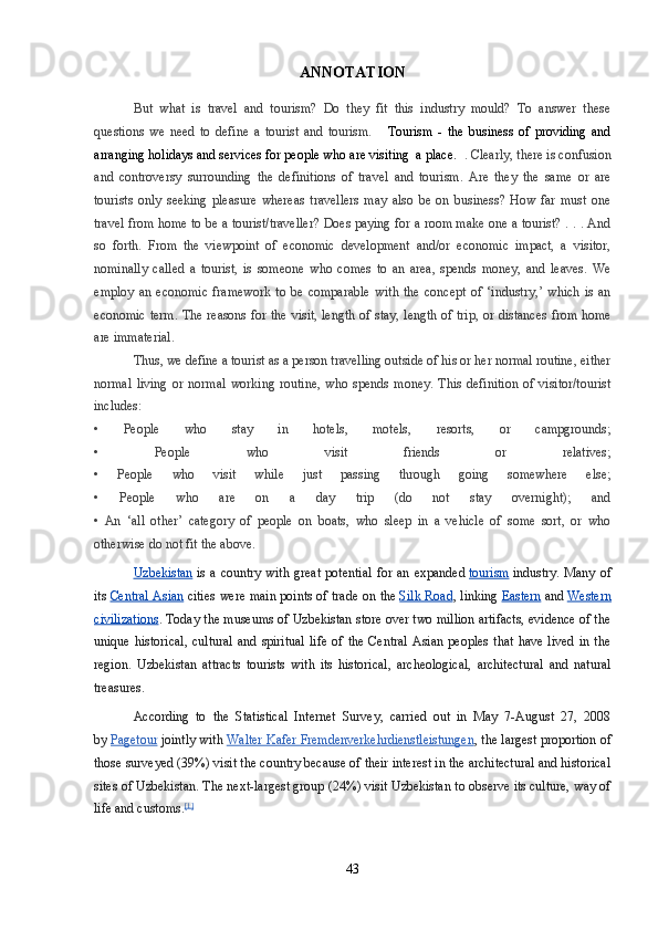 ANNOTATION
But   what   is   travel   and   tourism?   Do   they   fit   this   industry   mould?   To   answer   these
questions   we   need   to   define   a   tourist   and   tourism.       Tourism   -   the   business   of   providing   and
arranging holidays and services for people who are visiting  a place.   . Clearly, there is confusion
and   controversy   surrounding   the   definitions   of   travel   and   tourism.   Are   they   the   same   or   are
tourists   only   seeking   pleasure   whereas   travellers   may   also   be   on   business?   How   far   must   one
travel from home to be a tourist/traveller? Does paying for a room make one a tourist? . . . And
so   forth.   From   the   viewpoint   of   economic   development   and/or   economic   impact,   a   visitor,
nominally   called   a   tourist,   is   someone   who   comes   to   an   area,   spends   money,   and   leaves.   We
employ   an   economic   framework   to   be   comparable   with   the   concept   of   ‘industry,’   which   is   an
economic term. The reasons for the visit, length of stay, length of trip, or distances from home
are immaterial.
Thus, we define a tourist as a person travelling outside of his or her normal routine, either
normal   living   or   normal   working   routine,   who   spends   money.   This   definition   of   visitor/tourist
includes:
•   People   who   stay   in   hotels,   motels,   resorts,   or   campgrounds;
•   People   who   visit   friends   or   relatives;
•   People   who   visit   while   just   passing   through   going   somewhere   else;
•   People   who   are   on   a   day   trip   (do   not   stay   overnight);   and
•   An   ‘all   other’   category   of   people   on   boats,   who   sleep   in   a   vehicle   of   some   sort,   or   who
otherwise do not fit the above.
Uzbekistan   is   a   country   with   great   potential   for  an   expanded   tourism   industry.   Many  of
its   Central Asian   cities were main points of trade on the   Silk Road , linking   Eastern   and   Western
civilizations . Today the museums of Uzbekistan store over two million artifacts, evidence of the
unique  historical,   cultural  and   spiritual   life   of  the  Central   Asian  peoples   that   have  lived  in   the
region.   Uzbekistan   attracts   tourists   with   its   historical,   archeological,   architectural   and   natural
treasures.
According   to   the   Statistical   Internet   Survey,   carried   out   in   May   7-August   27,   2008
by   Pagetour   jointly with   Walter Kafer Fremdenverkehrdienstleistungen , the largest proportion of
those surveyed (39%) visit the country because of their interest in the architectural and historical
sites of Uzbekistan. The next-largest group (24%) visit Uzbekistan to observe its culture, way of
life and customs. [1]
43 
