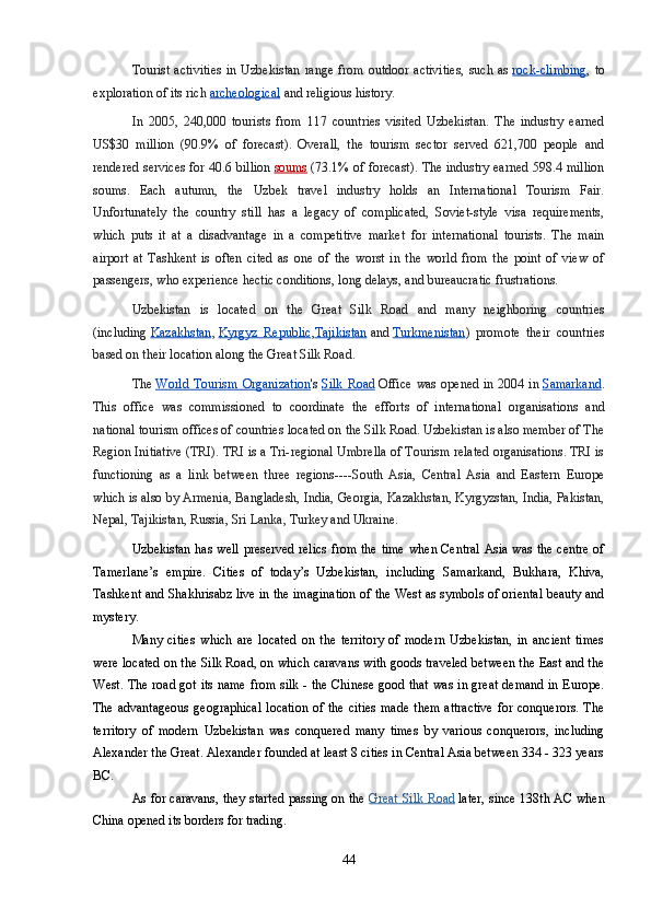 Tourist activities  in Uzbekistan  range from outdoor  activities,  such as   rock-climbing , to
exploration of its rich   archeological   and religious history.
In   2005,   240,000   tourists   from   117   countries   visited   Uzbekistan.   The   industry   earned
US$30   million   (90.9%   of   forecast).   Overall,   the   tourism   sector   served   621,700   people   and
rendered services for 40.6 billion   soums   (73.1% of forecast). The industry earned 598.4 million
soums.   Each   autumn,   the   Uzbek   travel   industry   holds   an   International   Tourism   Fair.
Unfortunately   the   country   still   has   a   legacy   of   complicated,   Soviet-style   visa   requirements,
which   puts   it   at   a   disadvantage   in   a   competitive   market   for   international   tourists.   The   main
airport   at   Tashkent   is   often   cited   as   one   of   the   worst   in   the   world   from   the   point   of   view   of
passengers, who experience hectic conditions, long delays, and bureaucratic frustrations.
Uzbekistan   is   located   on   the   Great   Silk   Road   and   many   neighboring   countries
(including   Kazakhstan ,   Kyrgyz   Republic , Tajikistan   and   Turkmenistan )   promote   their   countries
based on their location along the Great Silk Road.
The   World Tourism Organization 's   Silk Road   Office was opened in 2004 in   Samarkand .
This   office   was   commissioned   to   coordinate   the   efforts   of   international   organisations   and
national tourism offices of countries located on the Silk Road. Uzbekistan is also member of The
Region Initiative (TRI). TRI is a Tri-regional Umbrella of Tourism related organisations. TRI is
functioning   as   a   link   between   three   regions----South   Asia,   Central   Asia   and   Eastern   Europe
which is also by Armenia, Bangladesh, India, Georgia, Kazakhstan, Kyrgyzstan, India, Pakistan,
Nepal, Tajikistan, Russia, Sri Lanka, Turkey and Ukraine. 
Uzbekistan has well preserved relics from the time when Central Asia was the centre of
Tamerlane’s   empire.   Cities   of   today’s   Uzbekistan,   including   Samarkand,   Bukhara,   Khiva,
Tashkent and Shakhrisabz live in the imagination of the West as symbols of oriental beauty and
mystery.
Many   cities   which   are   located   on   the   territory   of   modern   Uzbekistan,   in   ancient   times
were located on the Silk Road, on which caravans with goods traveled between the East and the
West. The road got its name from silk - the Chinese good that was in great demand in Europe.
The advantageous  geographical  location  of the cities  made  them  attractive  for conquerors. The
territory   of   modern   Uzbekistan   was   conquered   many   times   by   various   conquerors,   including
Alexander the Great. Alexander founded at least 8 cities in Central Asia between 334 - 323 years
BC.
As for caravans, they started passing on the   Great Silk Road   later, since 138th AC when
China opened its borders for trading.
44 