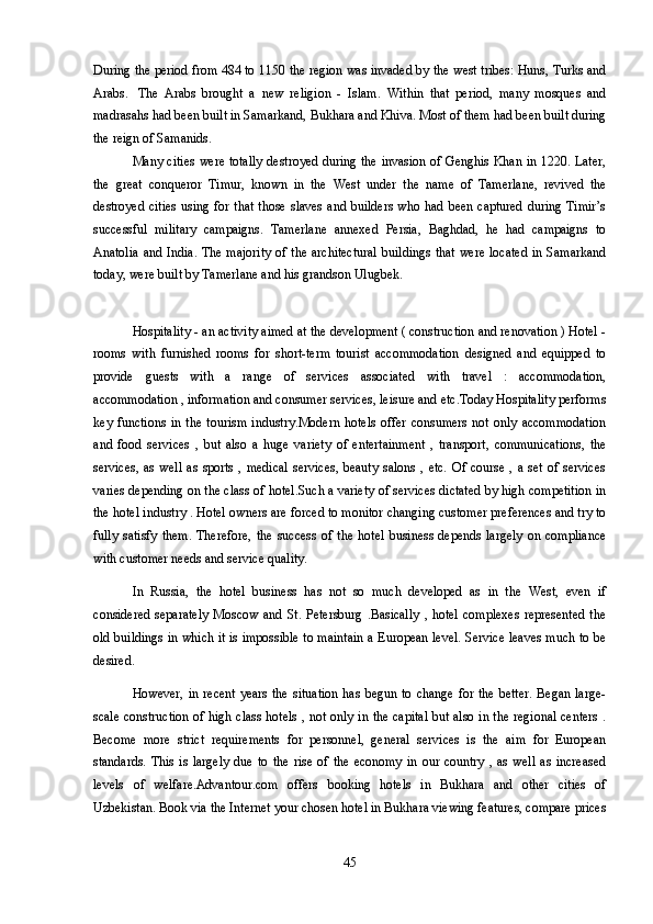 During the period from 484 to 1150 the region was invaded by the west tribes: Huns, Turks and
Arabs.     The   Arabs   brought   a   new   religion   -   Islam.   Within   that   period,   many   mosques   and
madrasahs had been built in Samarkand, Bukhara and Khiva. Most of them had been built during
the reign of Samanids.
Many cities were totally destroyed during the invasion of Genghis Khan in 1220. Later,
the   great   conqueror   Timur,   known   in   the   West   under   the   name   of   Tamerlane,   revived   the
destroyed cities  using for that  those slaves and builders  who had been captured  during Timir’s
successful   military   campaigns.   Tamerlane   annexed   Persia,   Baghdad,   he   had   campaigns   to
Anatolia  and India. The majority  of the architectural  buildings  that were located  in Samarkand
today, were built by Tamerlane and his grandson Ulugbek.
Hospitality - an activity aimed at the development ( construction and renovation ) Hotel -
rooms   with   furnished   rooms   for   short-term   tourist   accommodation   designed   and   equipped   to
provide   guests   with   a   range   of   services   associated   with   travel   :   accommodation,
accommodation , information and consumer services, leisure and etc.Today Hospitality performs
key   functions   in  the   tourism   industry.Modern  hotels   offer  consumers   not   only   accommodation
and   food   services   ,   but   also   a   huge   variety   of   entertainment   ,   transport,   communications,   the
services,  as  well   as   sports  ,  medical  services,  beauty  salons  ,  etc.  Of  course  ,  a  set  of  services
varies depending on the class of hotel.Such a variety of services dictated by high competition in
the hotel industry . Hotel owners are forced to monitor changing customer preferences and try to
fully   satisfy   them.   Therefore,   the   success   of   the   hotel   business   depends   largely   on   compliance
with customer needs and service quality.
In   Russia,   the   hotel   business   has   not   so   much   developed   as   in   the   West,   even   if
considered   separately   Moscow   and  St.   Petersburg   .Basically   ,  hotel   complexes   represented   the
old buildings in which it is impossible to maintain a European level. Service leaves much to be
desired.
However,  in recent  years  the  situation  has  begun to  change for the  better.  Began  large-
scale construction of high class hotels , not only in the capital but also in the regional centers .
Become   more   strict   requirements   for   personnel,   general   services   is   the   aim   for   European
standards.  This   is   largely   due   to   the   rise   of  the   economy   in   our  country   ,   as   well   as   increased
levels   of   welfare.Advantour.com   offers   booking   hotels   in   Bukhara   and   other   cities   of
Uzbekistan. Book via the Internet your chosen hotel in Bukhara viewing features, compare prices
45 