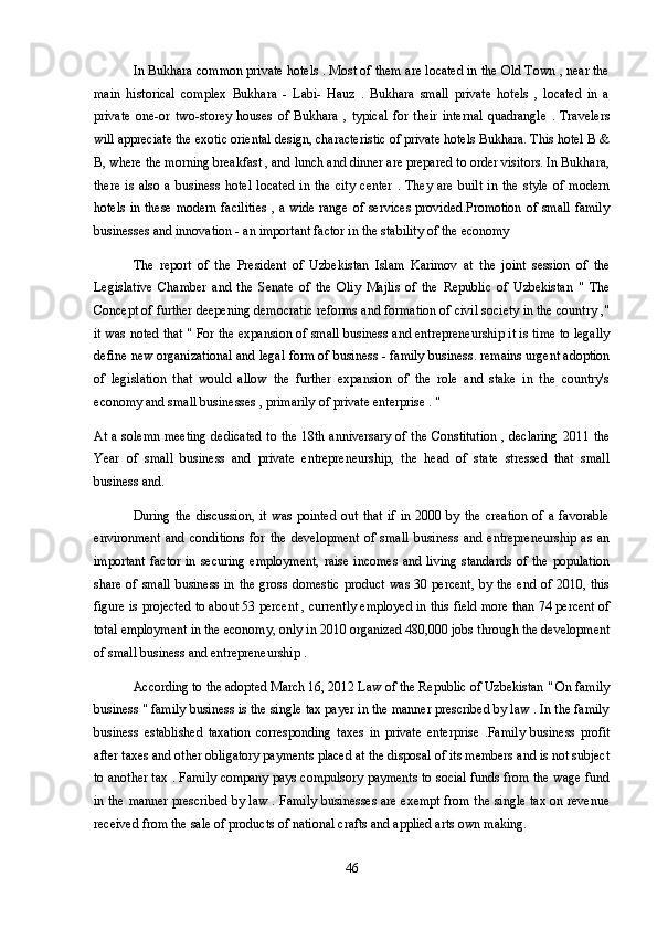 In Bukhara common private hotels . Most of them are located in the Old Town , near the
main   historical   complex   Bukhara   -   Labi-   Hauz   .   Bukhara   small   private   hotels   ,   located   in   a
private   one-or   two-storey   houses   of   Bukhara   ,   typical   for   their   internal   quadrangle   .   Travelers
will appreciate the exotic oriental design, characteristic of private hotels Bukhara. This hotel B &
B, where the morning breakfast , and lunch and dinner are prepared to order visitors. In Bukhara,
there   is   also  a   business   hotel   located   in  the   city   center   .   They   are   built   in  the   style   of  modern
hotels in these modern facilities  , a wide range of services provided.Promotion  of small family
businesses and innovation - an important factor in the stability of the economy
The   report   of   the   President   of   Uzbekistan   Islam   Karimov   at   the   joint   session   of   the
Legislative   Chamber   and   the   Senate   of   the   Oliy   Majlis   of   the   Republic   of   Uzbekistan   "   The
Concept of further deepening democratic reforms and formation of civil society in the country ,"
it was noted that " For the expansion of small business and entrepreneurship it is time to legally
define new organizational and legal form of business - family business. remains urgent adoption
of   legislation   that   would   allow   the   further   expansion   of   the   role   and   stake   in   the   country's
economy and small businesses , primarily of private enterprise . "
At a solemn meeting dedicated to the 18th anniversary of the Constitution , declaring 2011 the
Year   of   small   business   and   private   entrepreneurship,   the   head   of   state   stressed   that   small
business and.
During   the  discussion,  it   was   pointed  out   that   if  in  2000  by  the   creation  of  a   favorable
environment   and   conditions   for   the   development   of   small   business   and   entrepreneurship   as   an
important  factor  in  securing  employment,  raise incomes  and living  standards  of the population
share of small business in the gross domestic product was 30 percent, by the end of 2010, this
figure is projected to about 53 percent , currently employed in this field more than 74 percent of
total employment in the economy, only in 2010 organized 480,000 jobs through the development
of small business and entrepreneurship .
According to the adopted March 16, 2012 Law of the Republic of Uzbekistan " On family
business " family business is the single tax payer in the manner prescribed by law . In the family
business   established   taxation   corresponding   taxes   in   private   enterprise   .Family   business   profit
after taxes and other obligatory payments placed at the disposal of its members and is not subject
to another tax . Family company pays compulsory payments to social funds from the wage fund
in the manner prescribed by law . Family businesses are exempt from the single tax on revenue
received from the sale of products of national crafts and applied arts own making.
46 