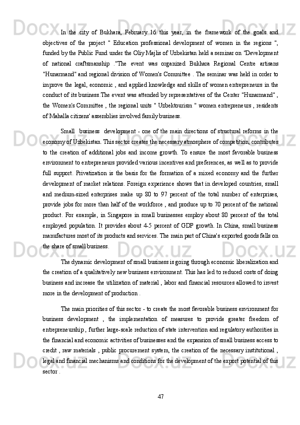 In   the   city   of   Bukhara,   February   16   this   year,   in   the   framework   of   the   goals   and
objectives   of   the   project   "   Education   professional   development   of   women   in   the   regions   ",
funded by the Public Fund under the Oliy Majlis of Uzbekistan held a seminar on "Development
of   national   craftsmanship   ."The   event   was   organized   Bukhara   Regional   Centre   artisans
"Hunarmand" and regional division of Women's Committee . The seminar was held in order to
improve the legal, economic , and applied knowledge and skills of women entrepreneurs in the
conduct of its business.The event was attended by representatives  of the Center "Hunarmand" ,
the Women's Committee , the regional units " Uzbektourism " women entrepreneurs , residents
of Mahalla citizens' assemblies involved family business.
Small     business     development   -   one   of   the   main   directions   of   structural   reforms   in   the
economy of Uzbekistan. This sector creates the necessary atmosphere of competition, contributes
to   the   creation   of   additional   jobs   and   income   growth.   To   ensure   the   most   favorable   business
environment to entrepreneurs provided various incentives and preferences, as well as to provide
full   support.   Privatization   is   the   basis   for   the   formation   of   a   mixed   economy   and   the   further
development   of   market   relations.   Foreign   experience   shows   that   in   developed   countries,   small
and   medium-sized   enterprises   make   up   80   to   97   percent   of   the   total   number   of   enterprises,
provide jobs for more than half of the workforce , and produce up to 70 percent of the national
product.   For   example,   in   Singapore   in   small   businesses   employ   about   80   percent   of   the   total
employed   population.   It   provides   about   4-5   percent   of   GDP   growth.   In   China,   small   business
manufactures most of its products and services. The main part of China's exported goods falls on
the share of small business.
The dynamic development of small business is going through economic liberalization and
the creation of a qualitatively new business environment. This has led to reduced costs of doing
business and increase the utilization of material , labor and financial resources allowed to invest
more in the development of production .
The main priorities of this sector - to create the most favorable business environment for
business   development   ,   the   implementation   of   measures   to   provide   greater   freedom   of
entrepreneurship , further large-scale reduction of state intervention and regulatory authorities in
the financial and economic activities of businesses and the expansion of small business access to
credit   ,  raw   materials   ,  public   procurement   system,  the   creation  of  the   necessary  institutional  ,
legal and financial mechanisms and conditions for the development of the export potential of this
sector .
47 