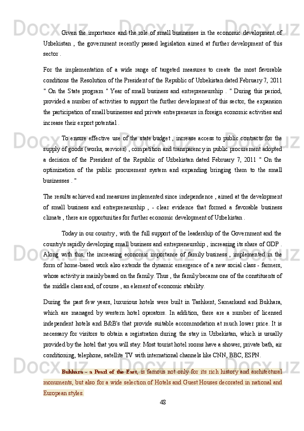 Given the importance  and the role of small  businesses  in the economic  development  of
Uzbekistan   ,   the   government   recently   passed   legislation   aimed   at   further   development   of   this
sector .
For   the   implementation   of   a   wide   range   of   targeted   measures   to   create   the   most   favorable
conditions the Resolution of the President of the Republic of Uzbekistan dated February 7, 2011
"   On   the   State   program   "   Year   of   small   business   and   entrepreneurship   .   "   During   this   period,
provided a number of activities to support the further development of this sector, the expansion
the participation of small businesses and private entrepreneurs in foreign economic activities and
increase their export potential .
To   ensure   effective   use   of   the   state   budget   ,   increase   access   to   public   contracts   for   the
supply of goods (works, services) , competition and transparency in public procurement adopted
a   decision   of   the   President   of   the   Republic   of   Uzbekistan   dated   February   7,   2011   "   On   the
optimization   of   the   public   procurement   system   and   expanding   bringing   them   to   the   small
businesses . "
The results achieved and measures implemented since independence , aimed at the development
of   small   business   and   entrepreneurship   ,   -   clear   evidence   that   formed   a   favorable   business
climate , there are opportunities for further economic development of Uzbekistan .
Today in our country , with the full support of the leadership of the Government and the
country's rapidly developing small business and entrepreneurship , increasing its share of GDP .
Along   with   this,   the   increasing   economic   importance   of   family   business   ,   implemented   in   the
form of home-based work also extends the dynamic emergence of a new social class - farmers,
whose activity is mainly based on the family. Thus , the family became one of the constituents of
the middle class and, of course , an element of economic stability.
During   the   past   few   years,   luxurious   hotels   were   built   in   Tashkent,   Samarkand   and   Bukhara,
which   are   managed   by   western   hotel   operators.   In   addition,   there   are   a   number   of   licensed
independent   hotels   and   B&B's   that   provide   suitable   accommodation   at   much   lower   price.   It   is
necessary   for   visitors   to   obtain   a   registration   during   the   stay   in   Uzbekistan,   which   is   usually
provided by the hotel that you will stay. Most tourist hotel rooms have a shower, private bath, air
conditioning, telephone, satellite TV with international channels like CNN, BBC, ESPN.  
Bukhara   -   a   Pearl   of   the   East ,   is   famous   not   only   for   its   rich   history   and   architectural
monuments, but also for a wide selection of Hotels and Guest Houses decorated in national and
European styles.
48 