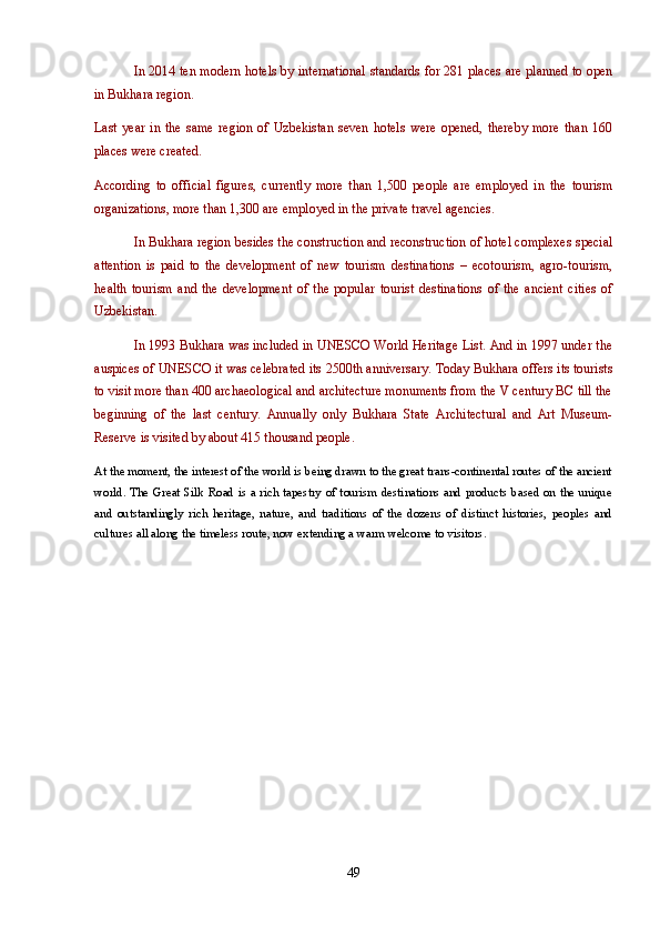 In 2014 ten modern hotels by international standards for 281 places are planned to open
in Bukhara region.
Last   year   in   the   same   region   of   Uzbekistan   seven   hotels   were   opened,   thereby   more   than   160
places were created.
According   to   official   figures,   currently   more   than   1,500   people   are   employed   in   the   tourism
organizations, more than 1,300 are employed in the private travel agencies.
In Bukhara region besides the construction and reconstruction of hotel complexes special
attention   is   paid   to   the   development   of   new   tourism   destinations   –   ecotourism,   agro-tourism,
health   tourism   and   the   development   of   the   popular   tourist   destinations   of   the   ancient   cities   of
Uzbekistan.
In 1993 Bukhara was included in UNESCO World Heritage List. And in 1997 under the
auspices of UNESCO it was celebrated its 2500th anniversary. Today Bukhara offers its tourists
to visit more than 400 archaeological and architecture monuments from the V century BC till the
beginning   of   the   last   century.   Annually   only   Bukhara   State   Architectural   and   Art   Museum-
Reserve is visited by about 415 thousand people. 
At the moment, the interest of the world is being drawn to the great trans-continental routes of the ancient
world. The Great Silk Road is a rich tapestry of tourism destinations and products based on the unique
and   outstandingly   rich   heritage,   nature,   and   traditions   of   the   dozens   of   distinct   histories,   peoples   and
cultures all along the timeless route, now extending a warm welcome to visitors.
49 