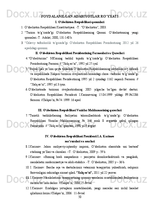 FOYDALANILGAN ADABIY O TLAR RO’YXATI
I. O’zbekiston Respublikasi qonunlari
1. O’zbekiston Respublikasi Konstitustiyasi. -T.: "O’zbekiston", 2003.
2. “Turizm   to’g’risida”gi   O’zbekiston   Respublikasining   Qonuni.   O’zbekistonning   yangi
qonunlari.-T.: Adolat, 2000, 131-140 b.
3. “Oilaviy   tadbirkorlik   to’grisida”gi   O’zbekiston   Respublikasi   Prezidentining   2012   yil   26
aprelidagi qonunni.
II. O’zbekiston Respublikasi Prezidentining Farmonlari va Qarorlari
4. “O’zbekturizm”   MKsining   tashkil   topishi   to’g’risida”gi   O’zbekiston   Respublikasi
Prezidentining Farmoni // “Xalq so’zi”, 1992 yil 27 iyul.
5. “Buyuk Ipak yo’liini qayta tiklashda O’zbekiston Respublikasining ishtirokini avj oldirish
va respublikada Xalqaro turizmni rivojlantirish borasidagi chora –tadbirlar to’g’risida”gi
O’zbekiston   Respublikasi   Prezidentining   1995   yil   2   iyundagi   1162   raqamli   Farmoni.   //
“Xalq so’zi”, 1995 yil 3 iyun.
6. O’zbekistonda   turizmni   rivojlantirishning   2005   yilgacha   bo’lgan   davlat   dasturi.
O’zbekiston   Respublikasi   Prezidenti   I.Karimovning   15.04.1999   yildagi   PF-№2286
farmoni. //Xalqso’zi, №74. 1999. 16 aprel
III. O’zbekiston Respublikasi Vazirlar Mahkamasining qarorlari
7. “Turistik   tashkilotlarning   faoliyatini   takomillashtirish   to’g’risida”gi   O’zbekiston
Respublikasi   Vazirlar   Mahkamasining   №   346   sonli   8   avgustda   qabul   qilingan
Farmoyishi. // “Xalq so’zi” gazetasi, 1998 yil 9 avgust. 
IV. O’zbekiston Respublikasi Prezidenti I.A. Karimov
ma’ruzalari va asarlari
8. I.Karimov.   Jahon   moliyaviy-iqtisodiy   inqirozi,   O’zbekiston   sharoitida   uni   bartaraf
etishning yo’llari va choralari. –T.: O’zbekiston, 2009 y.- 59 b.
9. I.Karimov.   «Bizning   bosh   maqsadimiz   –   jamiyatni   demokratlashtirish   va   yangilash,
mamlakatni modernizastiya va isloh etishdir». -T.: O’zbekiston, 2005 y – 36 b.
10. I.   Karimov.   Barcha   reja   va   dasturlarimiz   vatanimiz   taraqiyotini   yuksaltirish,   xalqimiz
farovonligini oshirishga xizmat qilad . ”Xalq so’zi”,  2011 yil 22 yanvar. 
11. I.Karimov.Mamlakatimiz taraqqiyotining qonuniy asoslarini mustahkamlash faoliyatimiz
mezoni bo’lishi darkor. //Xalqso’zi, 2006,25-fevral.
12. I.Karimov.   Erishilgan   yutuqlarni   mustahkamlab,   yangi   marralar   sari   izchil   harakat
qilishimiz lozim.//Xalqso’zi, 2006.  11-fevral
50 