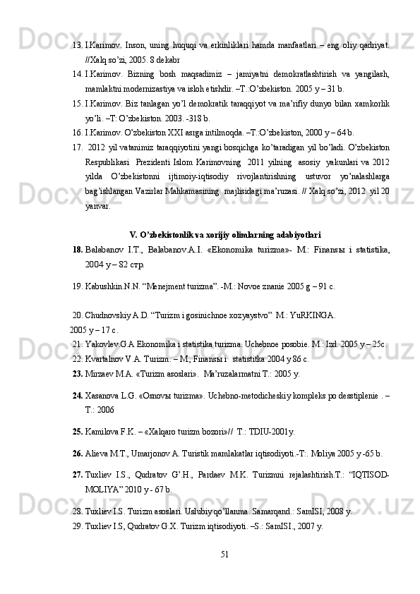13. I.Karimov.   Inson,   uning   huquqi   va   erkinliklari   hamda   manfaatlari   –   eng   oliy   qadriyat.
//Xalq so’zi, 2005. 8 dekabr 
14. I.Karimov.   Bizning   bosh   maqsadimiz   –   jamiyatni   demokratlashtirish   va   yangilash,
mamlaktni modernizastiya va isloh etishdir. –T.:O’zbekiston. 2005 y  – 31 b .  
15. I.Karimov.   Biz   tanlagan   yo’l   demokratik   taraqqiyot   va   ma’rifiy   dunyo   bilan   xamkorlik
yo’li. –T: O’zbekiston. 2003. -318 b.
16. I.Karimov. O’zbekiston XXI asrga intilmoqda. –T.:O’zbekiston, 2000 y – 64 b.
17.   2012 yil vatanimiz  taraqqiyotini  yangi bosqichga  ko’taradigan  yil  bo’ladi.  O’zbekiston
Respublikasi     Prezidenti   Islom   Karimovning     2011   yilning     asosiy     yakunlari   va   2012
yilda   O’zbekistonni   ijtimoiy-iqtisodiy   rivojlantirishning   ustuvor   yo’nalashlarga
bag’ishlangan Vazirlar Mahkamasining  majlisidagi ma’ruzasi. // Xalq so’zi, 2012  yil 20
yanvar.
V. O’zbekistonlik va xorijiy olimlarning adabiyotlari
18.Balabanov   I.T.,   Balabanov.A.I.   «Ekonomika   turizma»-   M.:   Finans	ы  i   statistika,	
2004 	y – 82 cтр.
19. Kabushkin.N.N. “Menejment turizma”. -M.: Novoe znanie 2005 g – 91 c.
20. Chudnovskiy A.D. “Turizm i gosinichnoe xozyaystvo”  M.: YuRKINGA. 
2005  y  – 17 c .
21. Yakovlev. G.A  Ekonomika i statistika turizma. Uchebnoe posobie. M.: Izd. 2005 y  – 25c .
22. Kvartalnov V.A. Turizm. – M., Finans ы  i   statistitka 200 4 y  86 c.
23. Mirzaev M.A.  «Turizm asoslari».   Ma’ruzalarmatni T.: 2005  y.
24. Xasanova L.G. «Osnovы turizma». Uchebno-metodicheskiy kompleks po desstiplenie . –
T.: 2006
25. Kamilova F.K. – «Xalqaro turizm bozori»//  T.: TDIU-2001y.
26. Alieva M.T., Umarjonov A. Turistik mamlakatlar iqtisodiyoti.-T:. Moliya 2005 y  -65 b .
27. Tuxliev   I.S.,   Qudratov   G’.H.,   Pardaev   M.K.   Turizmni   rejalashtirish.T.:   “IQTISOD-
MOLIYA” 2010 y - 67 b.
28. Tuxliev I.S. Turizm asoslari. Uslubiy qo’llanma. Samarqand.: SamISI, 2008 y.
29. Tuxliev I.S, Qudratov G.X. Turizm iqtisodiyoti. –S.: SamISI., 2007 y.
51 