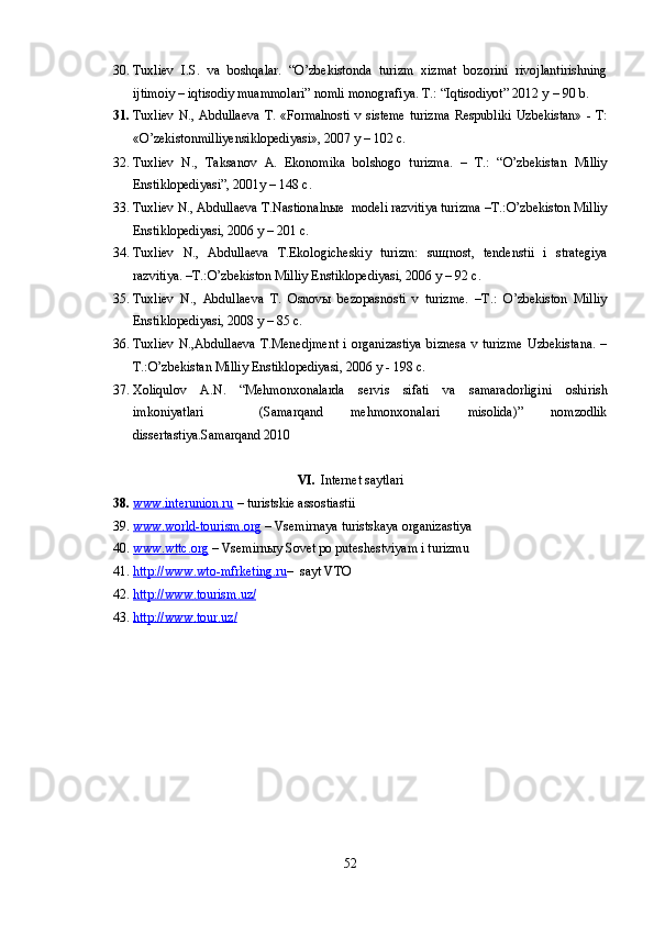 30. Tuxliev   I.S.   va   boshqalar.   “O’zbekistonda   turizm   xizmat   bozorini   rivojlantirishning
ijtimoiy – iqtisodiy muammolari” nomli monografiya. T.: “Iqtisodiyot” 2012 y  – 90 b .
31. Tuxliev N., Abdullaeva  T. «Formalnosti v sisteme turizma  Respubliki Uzbekistan» - T:
«O’zekistonmilliyensiklopediyasi», 2007 y – 102 c. 
32. Tuxliev   N.,   Taksanov   A.   Ekonomika   bolshogo   turizma.   –   T.:   “O’zbekistan   Milliy
Enstiklopediyasi”, 2001y – 148 c.
33. Tuxliev N., Abdullaeva T.Nastionalnыe  modeli razvitiya turizma –T.:O’zbekiston Milliy
Enstiklopediyasi, 2006 y – 201 c.
34. Tuxliev   N.,   Abdullaeva   T.Ekologicheskiy   turizm:   suщnost,   tendenstii   i   strategiya
razvitiya. –T.:O’zbekiston Milliy Enstiklopediyasi, 2006 y – 92 c.
35. Tuxliev   N.,   Abdullaeva   T.   Osnovы   bezopasnosti   v   turizme.   –T.:   O’zbekiston   Milliy
Enstiklopediyasi, 2008 y – 85 c.
36. Tuxliev   N.,Abdullaeva   T.Menedjment   i   organizastiya   biznesa   v   turizme   Uzbekistana.   –
T.:O’zbekistan Milliy Enstiklopediyasi, 2006 y - 198 c.
37. Xoliqulov   A.N.   “Mehmonxonalarda   servis   sifati   va   samaradorligini   oshirish
imkoniyatlari     (Samarqand   mehmonxonalari   misolida)”   nomzodlik
dissertastiya.Samarqand 2010
VI. Internet saytlari
38. www.interunion.ru     – turistskie assostiastii
39. www.world-tourism.org     – Vsemirnaya turistskaya organizastiya
40. www.wttc.org     – Vsemirn ы y Sovet po puteshestviyam i turizmu
41. http://www.wto-mfrketing.ru    –   sayt VTO
42. http    ://    www    .   tourism    .   uz    /  
43. http    ://    www    .   tour    .   uz    /  
52